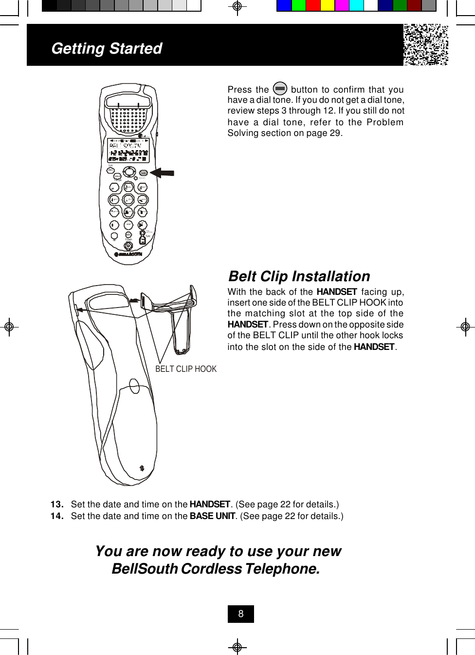 Getting StartedPress the      button to confirm that youhave a dial tone. If you do not get a dial tone,review steps 3 through 12. If you still do nothave a dial tone, refer to the ProblemSolving section on page 29.13. Set the date and time on the HANDSET. (See page 22 for details.)14. Set the date and time on the BASE UNIT. (See page 22 for details.)You are now ready to use your new BellSouth Cordless Telephone.Belt Clip InstallationWith the back of the HANDSET facing up,insert one side of the BELT CLIP HOOK intothe matching slot at the top side of theHANDSET. Press down on the opposite sideof the BELT CLIP until the other hook locksinto the slot on the side of the HANDSET.8defopertuvjklghi mnoprs wxyabc.42GHztalknew calldelre/paintsavemsg waitingflashdiredit funcBELT CLIP HOOK