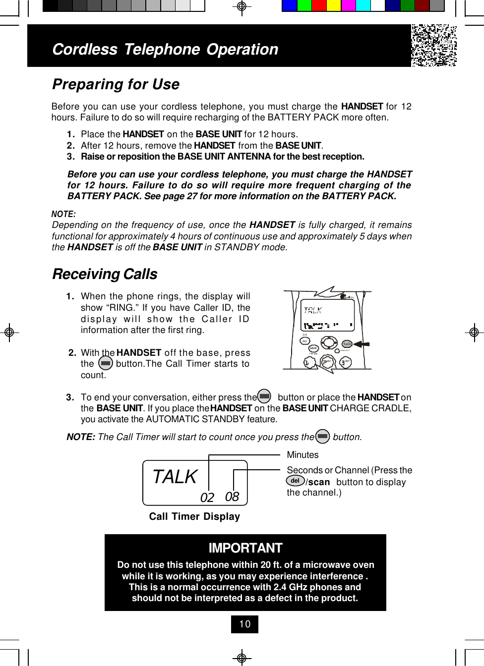Cordless Telephone Operation10Receiving Calls1. When the phone rings, the display willshow “RING.” If you have Caller ID, thedisplay will show the Caller IDinformation after the first ring. 2. With the HANDSET off the base, pressthe      button.The Call Timer starts tocount.3. To end your conversation, either press the         button or place the HANDSET onthe BASE UNIT. If you place the HANDSET on the BASE UNIT CHARGE CRADLE,you activate the AUTOMATIC STANDBY feature.NOTE: The Call Timer will start to count once you press the        button.MinutesSeconds or Channel (Press the        /scan   button to displaythe channel.)Call Timer Display02 08IMPORTANTDo not use this telephone within 20 ft. of a microwave ovenwhile it is working, as you may experience interference .This is a normal occurrence with 2.4 GHz phones andshould not be interpreted as a defect in the product.Preparing for UseBefore you can use your cordless telephone, you must charge the HANDSET for 12hours. Failure to do so will require recharging of the BATTERY PACK more often.1. Place the HANDSET on the BASE UNIT for 12 hours.2. After 12 hours, remove the HANDSET from the BASE UNIT.3. Raise or reposition the BASE UNIT ANTENNA for the best reception.Before you can use your cordless telephone, you must charge the HANDSETfor 12 hours. Failure to do so will require more frequent charging of theBATTERY PACK. See page 27 for more information on the BATTERY PACK.NOTE:Depending on the frequency of use, once the HANDSET is fully charged, it remainsfunctional for approximately 4 hours of continuous use and approximately 5 days whenthe HANDSET is off the BASE UNIT in STANDBY mode.TALK deldefabc.42GHztalknew calldelre/paintsave