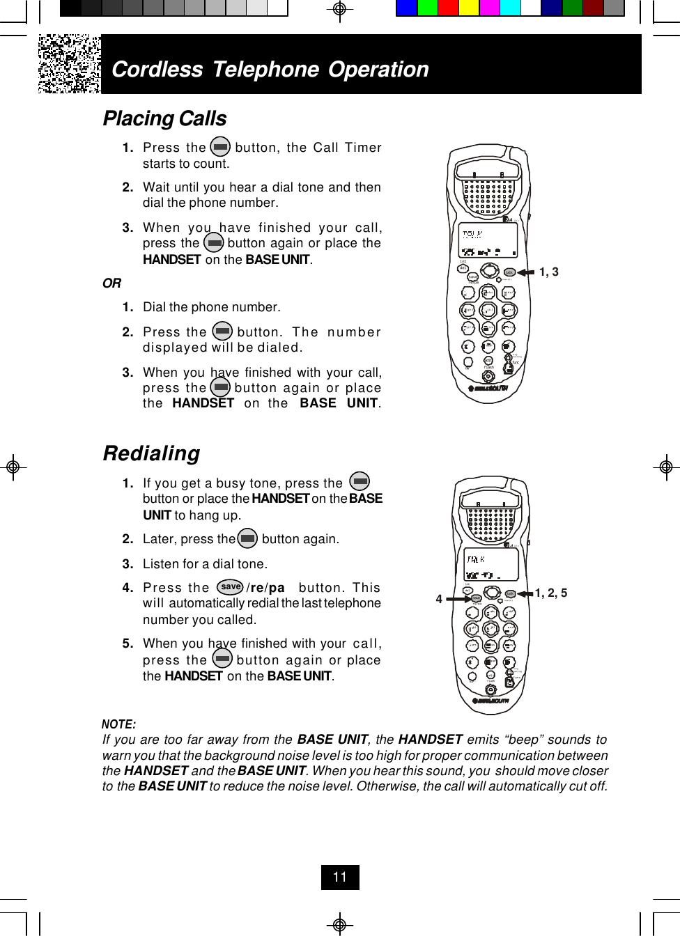 Cordless Telephone OperationPlacing Calls1. Press the     button, the Call Timerstarts to count.2. Wait until you hear a dial tone and thendial the phone number.3. When you have finished your call,press the      button again or place theHANDSET on the BASE UNIT.OR1. Dial the phone number.2. Press the     button.  The numberdisplayed will be dialed.3. When you have finished with your call,press the     button again or placethe  HANDSET  on the  BASE UNIT.Redialing1. If you get a busy tone, press thebutton or place the HANDSET on the BASEUNIT to hang up.2. Later, press the        button again.3. Listen for a dial tone.4. Press the      /re/pa  button. Thiswill automatically redial the last telephonenumber you called.5. When you have finished with your  call,press the     button again or placethe HANDSET on the BASE UNIT.NOTE:If you are too far away from the BASE UNIT, the HANDSET emits “beep” sounds towarn you that the background noise level is too high for proper communication betweenthe HANDSET and the BASE UNIT. When you hear this sound, you  should move closerto the BASE UNIT to reduce the noise level. Otherwise, the call will automatically cut off.11savedefopertuvjklghi mnoprs wxyabc.42GHztalknew calldelre/paintsavemsg waitingflashdiredit func1, 2, 54defopertuvjklghi mnoprs wxyabc.42GHztalknew calldelre/paintsavemsg waitingflashdiredit func1, 3