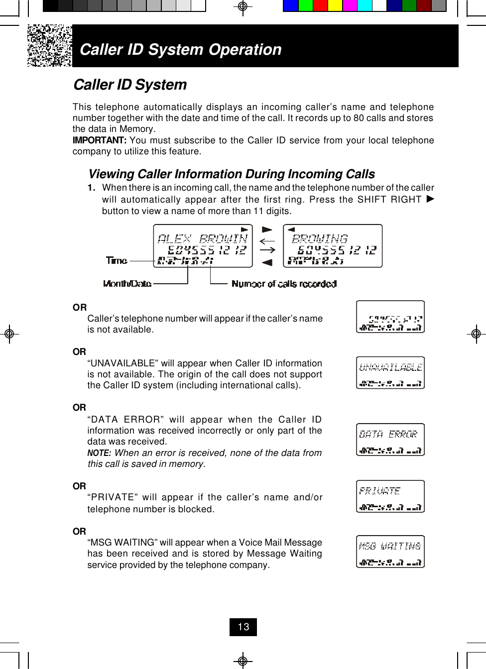 Caller ID System OperationCaller ID SystemThis telephone automatically displays an incoming caller’s name and telephonenumber together with the date and time of the call. It records up to 80 calls and storesthe data in Memory.IMPORTANT:  You must subscribe to the Caller ID service from your local telephonecompany to utilize this feature.Viewing Caller Information During Incoming Calls1. When there is an incoming call, the name and the telephone number of the callerwill automatically appear after the first ring. Press the SHIFT RIGHT button to view a name of more than 11 digits.ORCaller’s telephone number will appear if the caller’s nameis not available.OR “UNAVAILABLE” will appear when Caller ID informationis not available. The origin of the call does not supportthe Caller ID system (including international calls).OR “DATA ERROR” will appear when the Caller IDinformation was received incorrectly or only part of thedata was received.NOTE: When an error is received, none of the data fromthis call is saved in memory.OR “PRIVATE” will appear if the caller’s name and/ortelephone number is blocked.OR “MSG WAITING” will appear when a Voice Mail Messagehas been received and is stored by Message Waitingservice provided by the telephone company.13