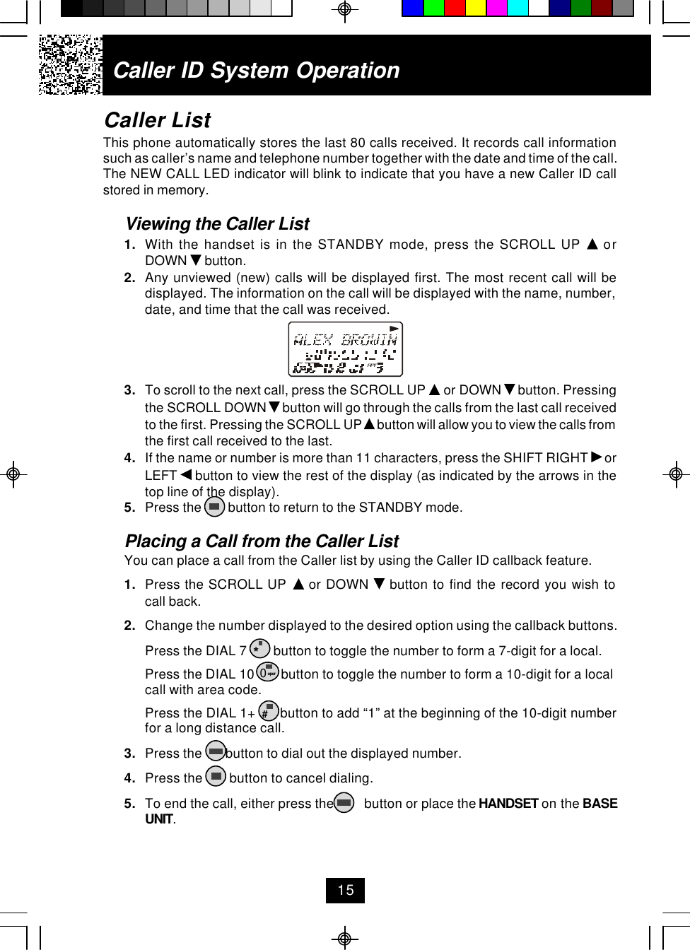 Caller ID System OperationCaller ListThis phone automatically stores the last 80 calls received. It records call informationsuch as caller’s name and telephone number together with the date and time of the call.The NEW CALL LED indicator will blink to indicate that you have a new Caller ID callstored in memory.Viewing the Caller List1. With the handset is in the STANDBY mode, press the SCROLL UP   orDOWN   button.2. Any unviewed (new) calls will be displayed first. The most recent call will bedisplayed. The information on the call will be displayed with the name, number,date, and time that the call was received.3. To scroll to the next call, press the SCROLL UP   or DOWN   button. Pressingthe SCROLL DOWN   button will go through the calls from the last call receivedto the first. Pressing the SCROLL UP   button will allow you to view the calls fromthe first call received to the last.4. If the name or number is more than 11 characters, press the SHIFT RIGHT   orLEFT   button to view the rest of the display (as indicated by the arrows in thetop line of the display).5. Press the        button to return to the STANDBY mode.Placing a Call from the Caller ListYou can place a call from the Caller list by using the Caller ID callback feature.1. Press the SCROLL UP   or DOWN   button to find the record you wish tocall back.2. Change the number displayed to the desired option using the callback buttons.Press the DIAL 7        button to toggle the number to form a 7-digit for a local.Press the DIAL 10        button to toggle the number to form a 10-digit for a localcall with area code.Press the DIAL 1+       button to add “1” at the beginning of the 10-digit numberfor a long distance call.3. Press the       button to dial out the displayed number.4. Press the        button to cancel dialing.5. To end the call, either press the         button or place the HANDSET on the BASEUNIT.15*0 oper#RPT