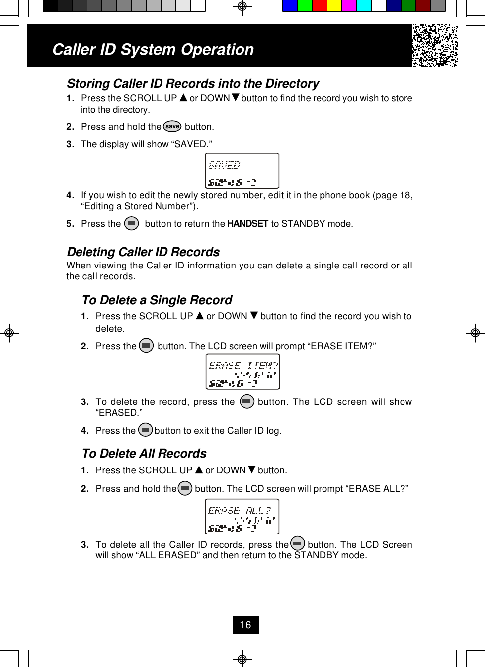 Caller ID System OperationStoring Caller ID Records into the Directory1. Press the SCROLL UP   or DOWN   button to find the record you wish to storeinto the directory.2. Press and hold the          button.3. The display will show “SAVED.”4. If you wish to edit the newly stored number, edit it in the phone book (page 18,“Editing a Stored Number”).5. Press the          button to return the HANDSET to STANDBY mode.Deleting Caller ID RecordsWhen viewing the Caller ID information you can delete a single call record or allthe call records.To Delete a Single Record1. Press the SCROLL UP   or DOWN   button to find the record you wish todelete.2. Press the         button. The LCD screen will prompt “ERASE ITEM?”3. To delete the record, press the      button. The LCD screen will show“ERASED.”4. Press the        button to exit the Caller ID log.To Delete All Records1. Press the SCROLL UP   or DOWN   button.2. Press and hold the        button. The LCD screen will prompt “ERASE ALL?”3. To delete all the Caller ID records, press the      button. The LCD Screenwill show “ALL ERASED” and then return to the STANDBY mode.16save