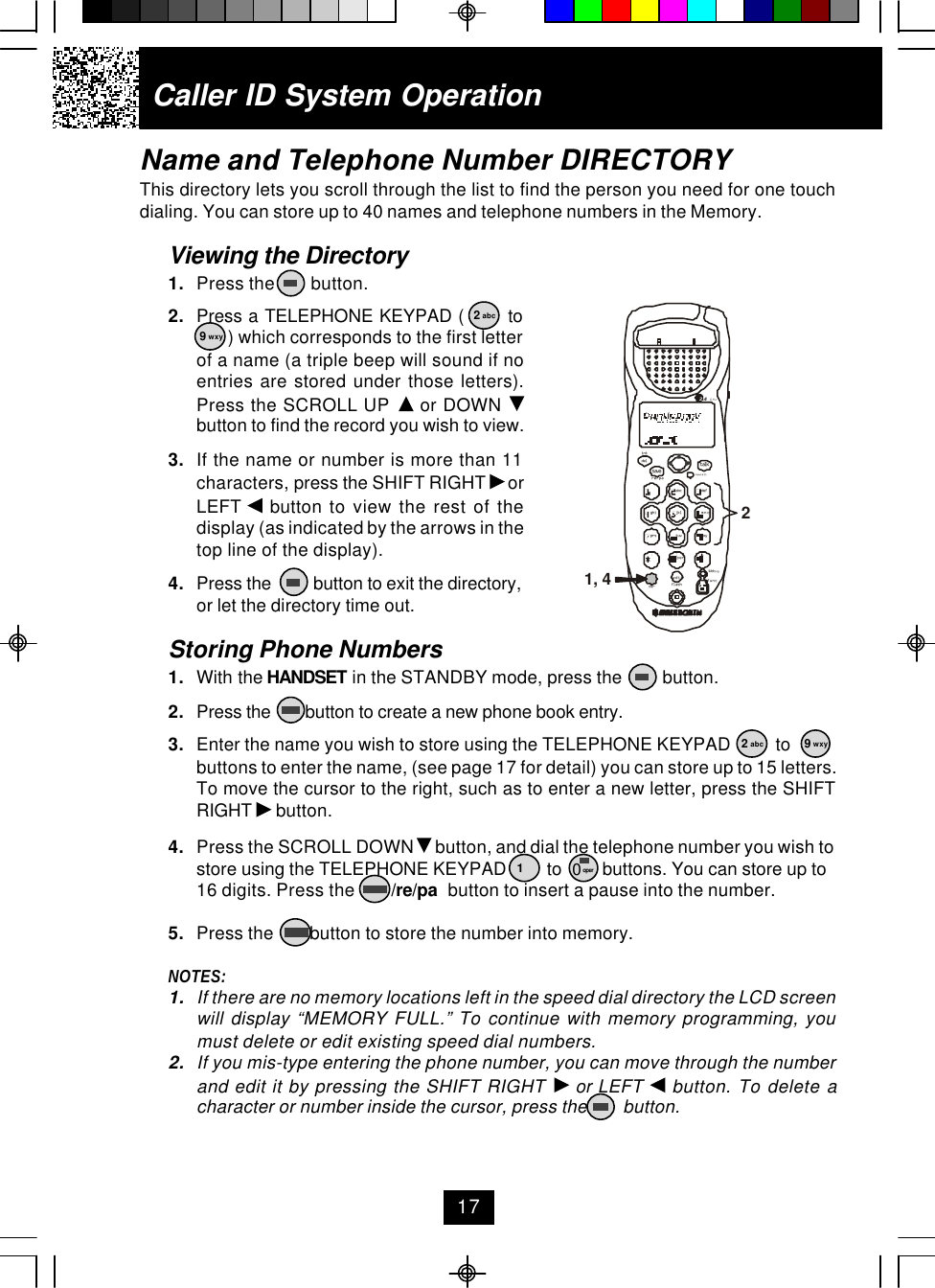 Caller ID System OperationName and Telephone Number DIRECTORYThis directory lets you scroll through the list to find the person you need for one touchdialing. You can store up to 40 names and telephone numbers in the Memory.Viewing the Directory1. Press the        button.2. Press a TELEPHONE KEYPAD (       to ) which corresponds to the first letterof a name (a triple beep will sound if noentries are stored under those letters).Press the SCROLL UP   or DOWN button to find the record you wish to view.3. If the name or number is more than 11characters, press the SHIFT RIGHT   orLEFT   button to view the rest of thedisplay (as indicated by the arrows in thetop line of the display).4. Press the          button to exit the directory,or let the directory time out.Storing Phone Numbers1. With the HANDSET in the STANDBY mode, press the         button.2. Press the        button to create a new phone book entry.3. Enter the name you wish to store using the TELEPHONE KEYPAD          tobuttons to enter the name, (see page 17 for detail) you can store up to 15 letters.To move the cursor to the right, such as to enter a new letter, press the SHIFTRIGHT   button.4. Press the SCROLL DOWN   button, and dial the telephone number you wish tostore using the TELEPHONE KEYPAD         to         buttons. You can store up to16 digits. Press the        /re/pa  button to insert a pause into the number.5. Press the        button to store the number into memory.NOTES:1. If there are no memory locations left in the speed dial directory the LCD screenwill display “MEMORY FULL.” To continue with memory programming, youmust delete or edit existing speed dial numbers.2. If you mis-type entering the phone number, you can move through the numberand edit it by pressing the SHIFT RIGHT   or LEFT   button. To delete acharacter or number inside the cursor, press the        button.172 abc9 wxy2 abc 9 wxy10 operdefopertuvjklghi mnoprs wxyabc.42GHztalknew calldelre/paintsavemsg waitingflashdiredit func1, 42