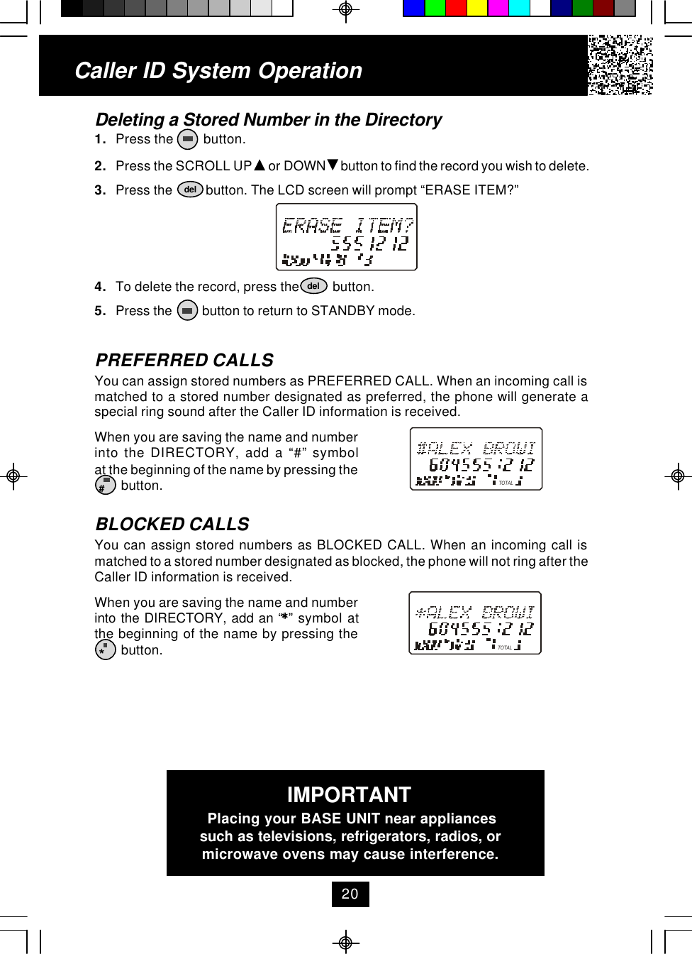 Caller ID System OperationDeleting a Stored Number in the Directory1. Press the         button.2. Press the SCROLL UP   or DOWN   button to find the record you wish to delete.3. Press the          button. The LCD screen will prompt “ERASE ITEM?”4. To delete the record, press the          button.5. Press the         button to return to STANDBY mode.PREFERRED CALLSYou can assign stored numbers as PREFERRED CALL. When an incoming call ismatched to a stored number designated as preferred, the phone will generate aspecial ring sound after the Caller ID information is received.When you are saving the name and numberinto the DIRECTORY, add a “#” symbolat the beginning of the name by pressing the        button.BLOCKED CALLSYou can assign stored numbers as BLOCKED CALL. When an incoming call ismatched to a stored number designated as blocked, the phone will not ring after theCaller ID information is received.When you are saving the name and numberinto the DIRECTORY, add an “**” symbol atthe beginning of the name by pressing the        button.deldel#*TOTALTOTAL20IMPORTANTPlacing your BASE UNIT near appliancessuch as televisions, refrigerators, radios, ormicrowave ovens may cause interference.