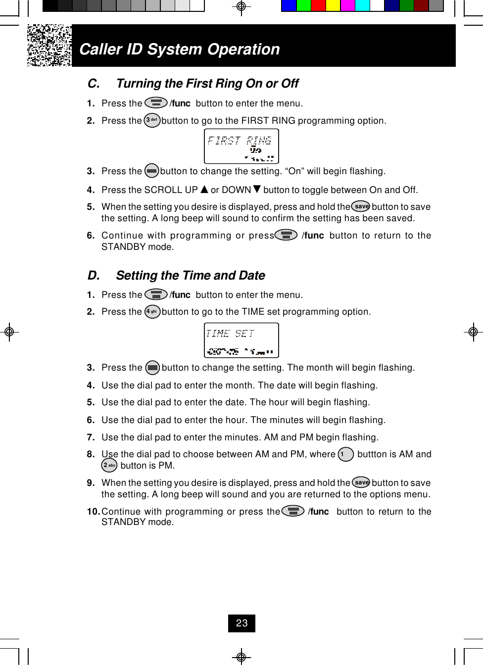 C. Turning the First Ring On or Off1. Press the           /func  button to enter the menu.2. Press the        button to go to the FIRST RING programming option.3. Press the       button to change the setting. “On” will begin flashing.4. Press the SCROLL UP   or DOWN   button to toggle between On and Off.5. When the setting you desire is displayed, press and hold the            button to savethe setting. A long beep will sound to confirm the setting has been saved.6. Continue with programming or press       /func  button to return to theSTANDBY mode.D. Setting the Time and Date1. Press the           /func  button to enter the menu.2. Press the        button to go to the TIME set programming option.3. Press the        button to change the setting. The month will begin flashing.4. Use the dial pad to enter the month. The date will begin flashing.5. Use the dial pad to enter the date. The hour will begin flashing.6. Use the dial pad to enter the hour. The minutes will begin flashing.7. Use the dial pad to enter the minutes. AM and PM begin flashing.8. Use the dial pad to choose between AM and PM, where         buttton is AM and        button is PM.9. When the setting you desire is displayed, press and hold the            button to savethe setting. A long beep will sound and you are returned to the options menu.10.Continue with programming or press the        /func  button to return to theSTANDBY mode.Caller ID System Operation3 def4 ghisave12 abcsave23