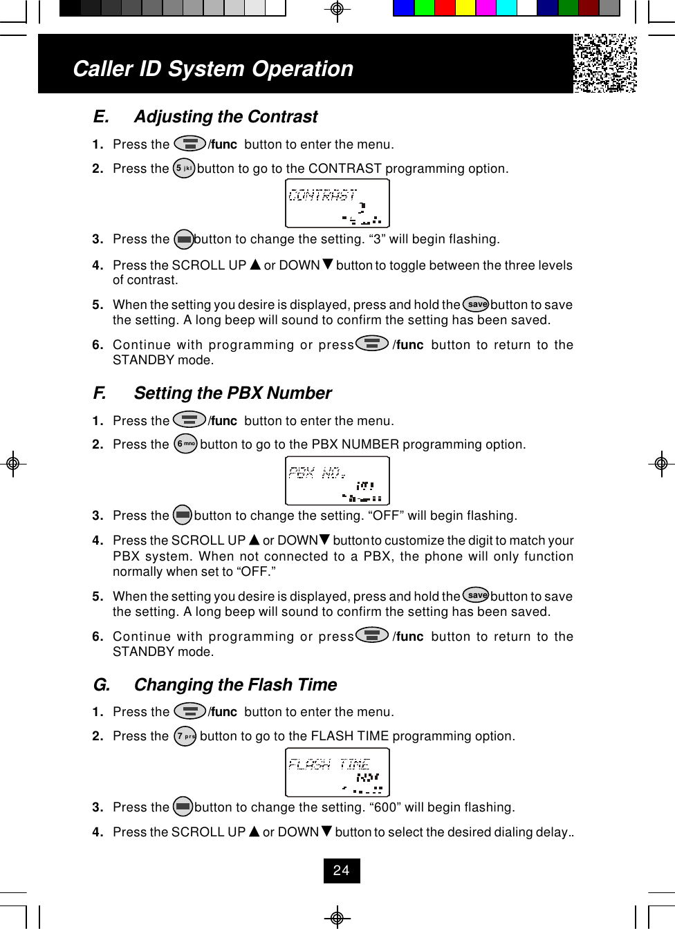 Caller ID System OperationE. Adjusting the Contrast1. Press the           /func  button to enter the menu.2. Press the        button to go to the CONTRAST programming option.3. Press the       button to change the setting. “3” will begin flashing.4. Press the SCROLL UP   or DOWN   button to toggle between the three levelsof contrast.5. When the setting you desire is displayed, press and hold the            button to savethe setting. A long beep will sound to confirm the setting has been saved.6. Continue with programming or press       /func  button to return to theSTANDBY mode.F. Setting the PBX Number1. Press the           /func  button to enter the menu.2. Press the         button to go to the PBX NUMBER programming option.3. Press the       button to change the setting. “OFF” will begin flashing.4. Press the SCROLL UP   or DOWN   button to customize the digit to match yourPBX system. When not connected to a PBX, the phone will only functionnormally when set to “OFF.”5. When the setting you desire is displayed, press and hold the            button to savethe setting. A long beep will sound to confirm the setting has been saved.6. Continue with programming or press       /func  button to return to theSTANDBY mode.G. Changing the Flash Time1. Press the           /func  button to enter the menu.2. Press the         button to go to the FLASH TIME programming option.3. Press the       button to change the setting. “600” will begin flashing.4. Press the SCROLL UP   or DOWN   button to select the desired dialing delay..5 jkl6 mnosavesave7 prs24