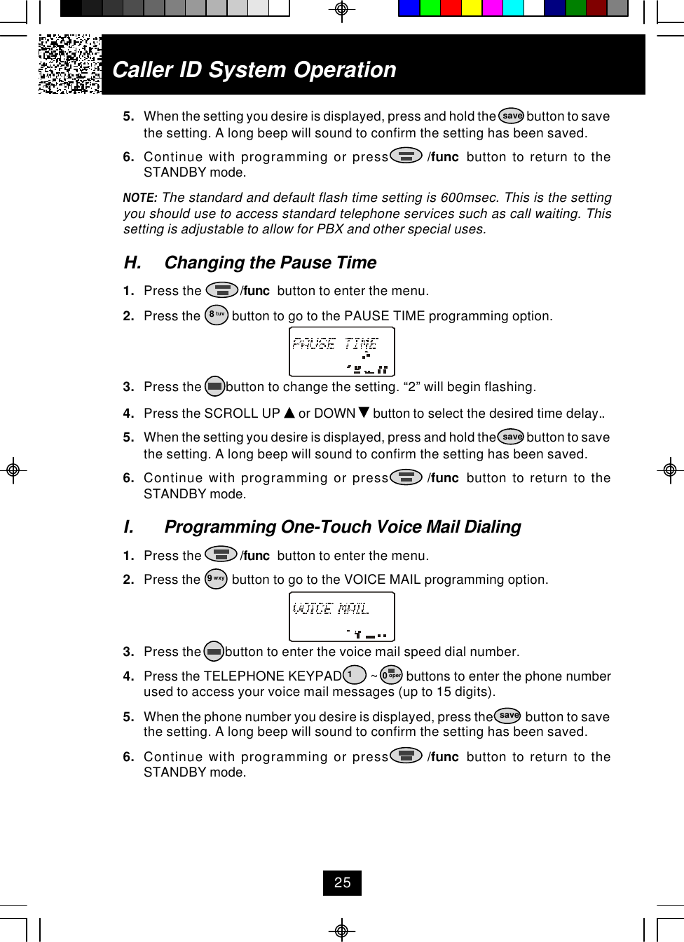 Caller ID System Operation5. When the setting you desire is displayed, press and hold the            button to savethe setting. A long beep will sound to confirm the setting has been saved.6. Continue with programming or press       /func  button to return to theSTANDBY mode.NOTE: The standard and default flash time setting is 600msec. This is the settingyou should use to access standard telephone services such as call waiting. Thissetting is adjustable to allow for PBX and other special uses.H. Changing the Pause Time1. Press the           /func  button to enter the menu.2. Press the         button to go to the PAUSE TIME programming option.3. Press the       button to change the setting. “2” will begin flashing.4. Press the SCROLL UP   or DOWN   button to select the desired time delay..5. When the setting you desire is displayed, press and hold the            button to savethe setting. A long beep will sound to confirm the setting has been saved.6. Continue with programming or press       /func  button to return to theSTANDBY mode.I. Programming One-Touch Voice Mail Dialing1. Press the           /func  button to enter the menu.2. Press the         button to go to the VOICE MAIL programming option.3. Press the       button to enter the voice mail speed dial number.4. Press the TELEPHONE KEYPAD        ~        buttons to enter the phone numberused to access your voice mail messages (up to 15 digits).5. When the phone number you desire is displayed, press the            button to savethe setting. A long beep will sound to confirm the setting has been saved.6. Continue with programming or press       /func  button to return to theSTANDBY mode.8 tuvsavesave19 wxysave0 oper25
