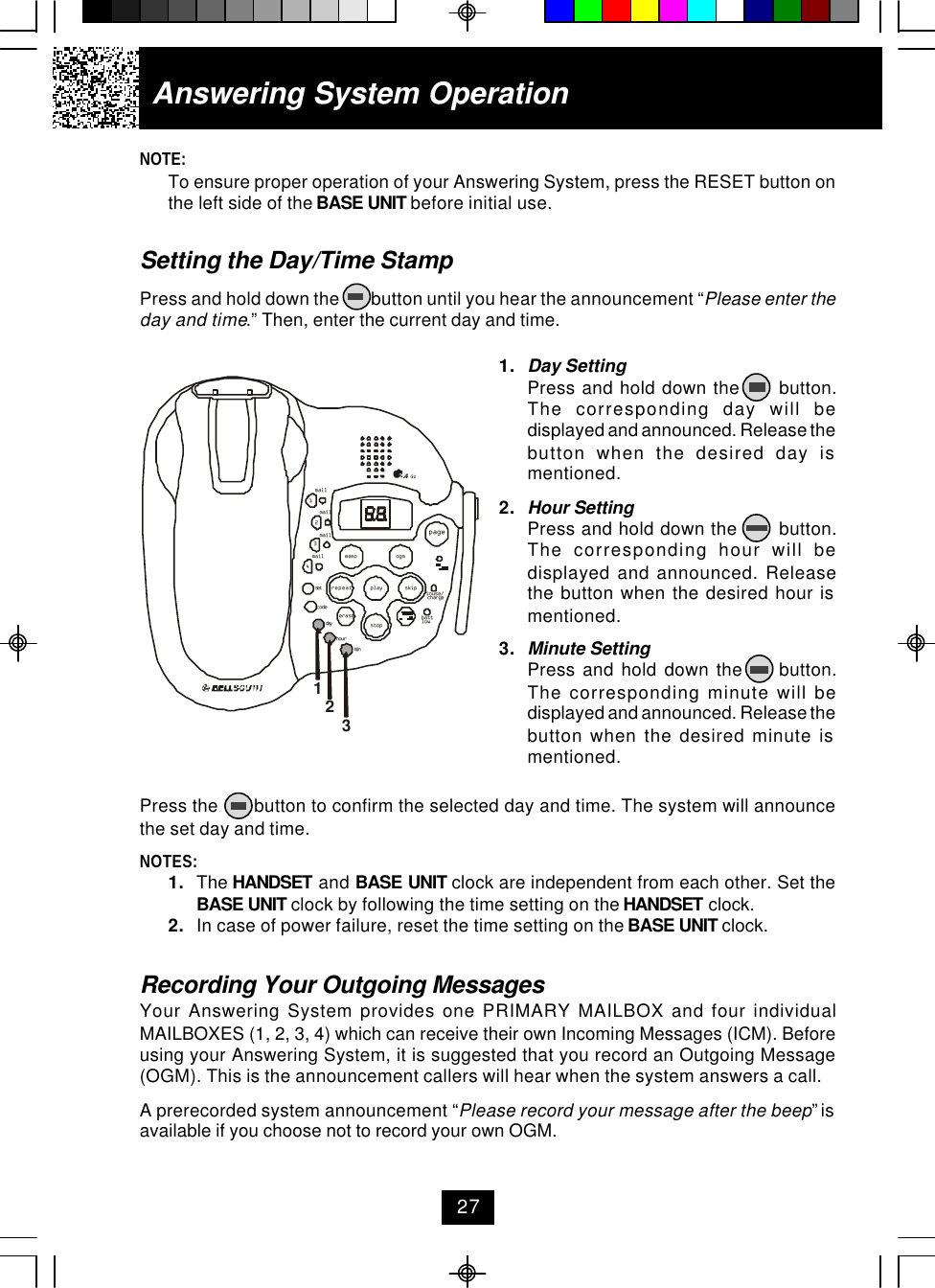NOTE:To ensure proper operation of your Answering System, press the RESET button onthe left side of the BASE UNIT before initial use.Setting the Day/Time StampPress and hold down the        button until you hear the announcement “Please enter theday and time.” Then, enter the current day and time.Press the       button to confirm the selected day and time. The system will announcethe set day and time.NOTES:1. The HANDSET and BASE UNIT clock are independent from each other. Set theBASE UNIT clock by following the time setting on the HANDSET clock.2. In case of power failure, reset the time setting on the BASE UNIT clock.Recording Your Outgoing MessagesYour Answering System provides one PRIMARY MAILBOX and four individualMAILBOXES (1, 2, 3, 4) which can receive their own Incoming Messages (ICM). Beforeusing your Answering System, it is suggested that you record an Outgoing Message(OGM). This is the announcement callers will hear when the system answers a call.A prerecorded system announcement “Please record your message after the beep” isavailable if you choose not to record your own OGM.1. Day SettingPress and hold down the      button.The corresponding day will bedisplayed and announced. Release thebutton when the desired day ismentioned.2. Hour SettingPress and hold down the       button.The corresponding hour will bedisplayed and announced. Releasethe button when the desired hour ismentioned.3. Minute SettingPress  and  hold  down  the          button.The corresponding minute will bedisplayed and announced. Release thebutton when the desired minute ismentioned.Answering System Operation27123mailmail1234mailmailpagein use/battlowmemo ogmrepeat play skiperasestopsetcharge.42GHzcodedayhourmin