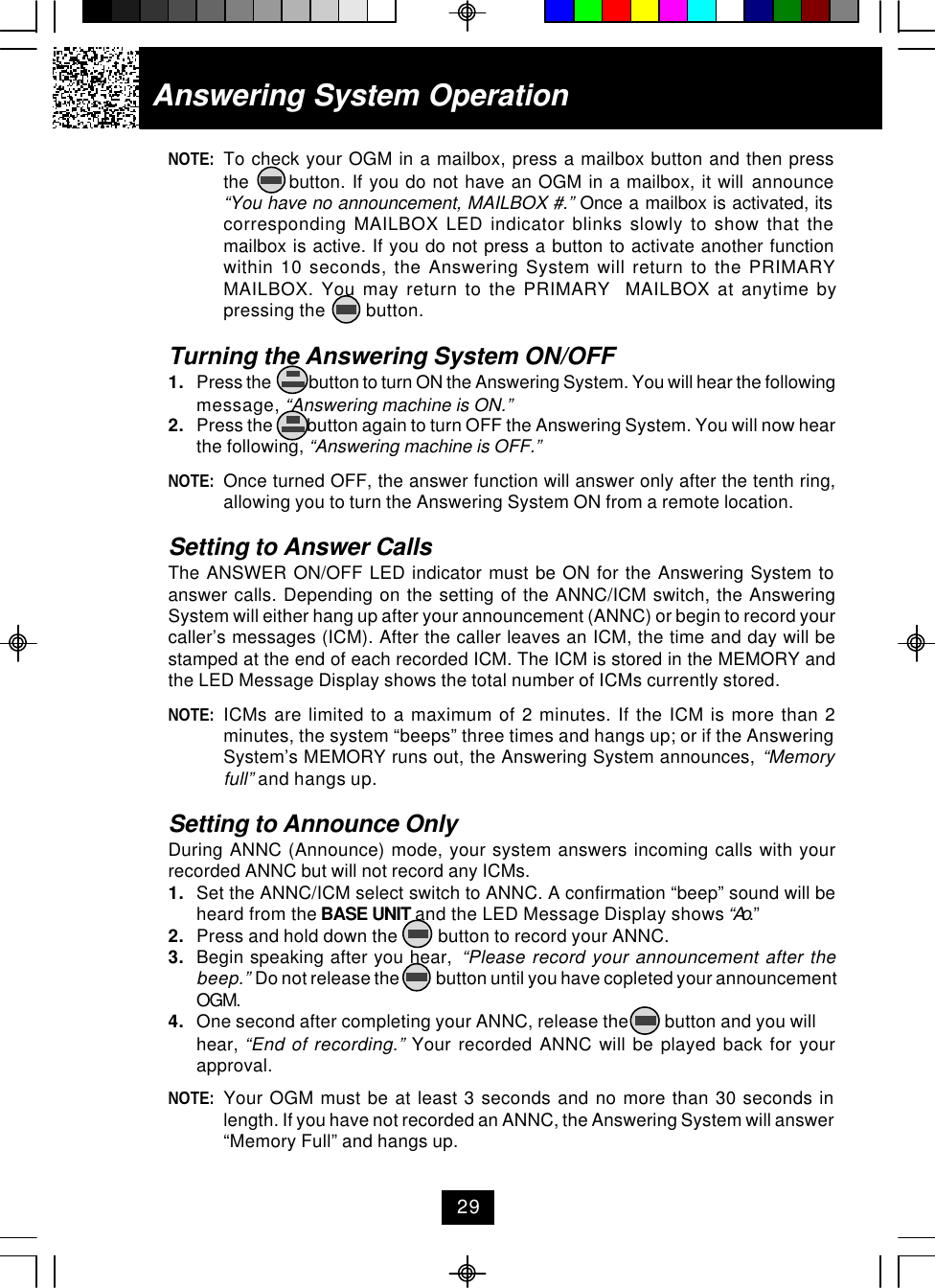 NOTE: To check your OGM in a mailbox, press a mailbox button and then pressthe      button. If you do not have an OGM in a mailbox, it will announce“You have no announcement, MAILBOX #.” Once a mailbox is activated, itscorresponding MAILBOX LED indicator blinks slowly to show that themailbox is active. If you do not press a button to activate another functionwithin 10 seconds, the Answering System will return to the PRIMARYMAILBOX. You may return to the PRIMARY  MAILBOX at anytime bypressing the         button.Turning the Answering System ON/OFF1. Press the           button to turn ON the Answering System. You will hear the followingmessage, “Answering machine is ON.”2. Press the         button again to turn OFF the Answering System. You will now hearthe following, “Answering machine is OFF.”NOTE: Once turned OFF, the answer function will answer only after the tenth ring,allowing you to turn the Answering System ON from a remote location.Setting to Answer CallsThe ANSWER ON/OFF LED indicator must be ON for the Answering System toanswer calls. Depending on the setting of the ANNC/ICM switch, the AnsweringSystem will either hang up after your announcement (ANNC) or begin to record yourcaller’s messages (ICM). After the caller leaves an ICM, the time and day will bestamped at the end of each recorded ICM. The ICM is stored in the MEMORY andthe LED Message Display shows the total number of ICMs currently stored.NOTE: ICMs are limited to a maximum of 2 minutes. If the ICM is more than 2minutes, the system “beeps” three times and hangs up; or if the AnsweringSystem’s MEMORY runs out, the Answering System announces, “Memoryfull” and hangs up.Setting to Announce OnlyDuring ANNC (Announce) mode, your system answers incoming calls with yourrecorded ANNC but will not record any ICMs.1. Set the ANNC/ICM select switch to ANNC. A confirmation “beep” sound will beheard from the BASE UNIT and the LED Message Display shows “Ao.”2. Press and hold down the         button to record your ANNC.3. Begin speaking after you hear,  “Please record your announcement after thebeep.” Do not release the           button until you have copleted your announcementOGM.4. One second after completing your ANNC, release the        button and you willhear, “End of recording.” Your recorded ANNC will be played back for yourapproval.NOTE: Your OGM must be at least 3 seconds and no more than 30 seconds inlength. If you have not recorded an ANNC, the Answering System will answer“Memory Full” and hangs up.Answering System Operation29