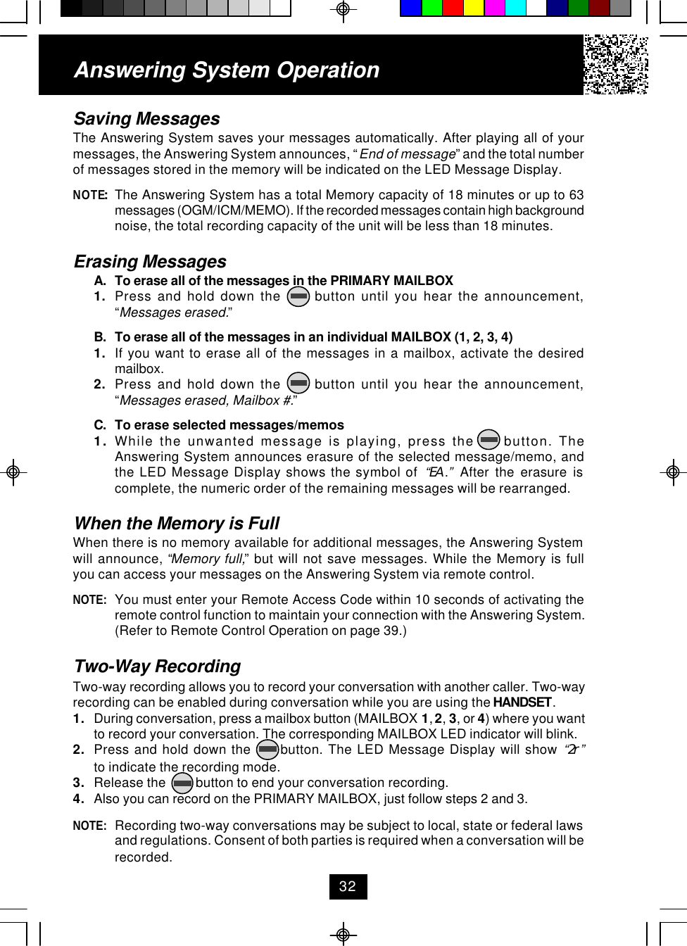 Saving MessagesThe Answering System saves your messages automatically. After playing all of yourmessages, the Answering System announces, “End of message” and the total numberof messages stored in the memory will be indicated on the LED Message Display.NOTE:The Answering System has a total Memory capacity of 18 minutes or up to 63messages (OGM/ICM/MEMO). If the recorded messages contain high backgroundnoise, the total recording capacity of the unit will be less than 18 minutes.Erasing MessagesA. To erase all of the messages in the PRIMARY MAILBOX1. Press and hold down the      button until you hear the announcement,“Messages erased.”B. To erase all of the messages in an individual MAILBOX (1, 2, 3, 4)1. If you want to erase all of the messages in a mailbox, activate the desiredmailbox.2. Press and hold down the      button until you hear the announcement,“Messages erased, Mailbox #.”C. To erase selected messages/memos1. While the unwanted message is playing, press the     button. TheAnswering System announces erasure of the selected message/memo, andthe LED Message Display shows the symbol of  “EA .” After the erasure iscomplete, the numeric order of the remaining messages will be rearranged.When the Memory is FullWhen there is no memory available for additional messages, the Answering Systemwill announce, “Memory full,” but will not save messages. While the Memory is fullyou can access your messages on the Answering System via remote control.NOTE: You must enter your Remote Access Code within 10 seconds of activating theremote control function to maintain your connection with the Answering System.(Refer to Remote Control Operation on page 39.)Two-Way RecordingTwo-way recording allows you to record your conversation with another caller. Two-wayrecording can be enabled during conversation while you are using the HANDSET.1. During conversation, press a mailbox button (MAILBOX 1, 2, 3, or 4) where you wantto record your conversation. The corresponding MAILBOX LED indicator will blink.2. Press and hold down the      button. The LED Message Display will show “2r”to indicate the recording mode.3. Release the         button to end your conversation recording.4. Also you can record on the PRIMARY MAILBOX, just follow steps 2 and 3.NOTE: Recording two-way conversations may be subject to local, state or federal lawsand regulations. Consent of both parties is required when a conversation will berecorded.Answering System Operation32