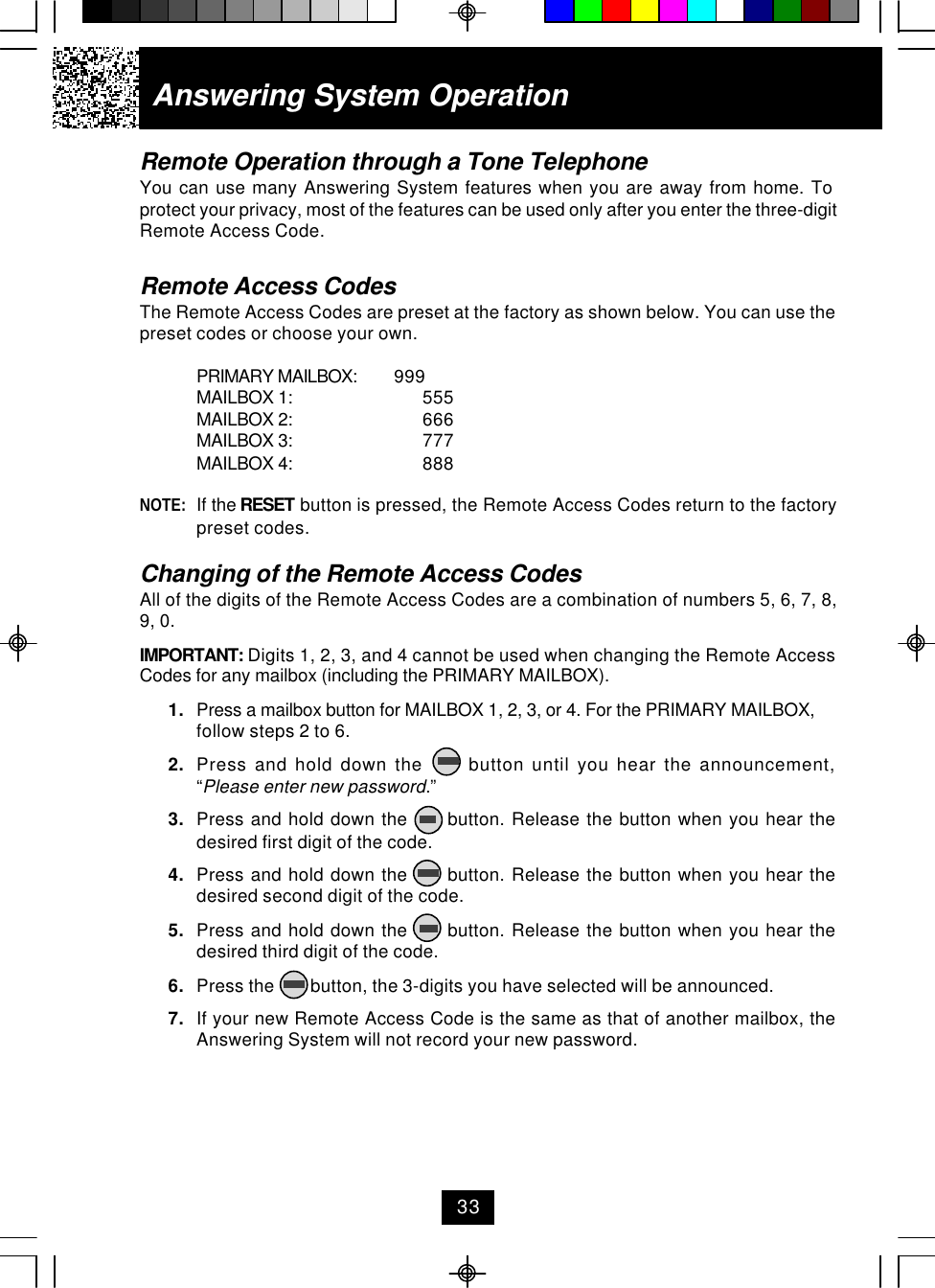 Remote Operation through a Tone TelephoneYou can use many Answering System features when you are away from home. Toprotect your privacy, most of the features can be used only after you enter the three-digitRemote Access Code.Remote Access CodesThe Remote Access Codes are preset at the factory as shown below. You can use thepreset codes or choose your own.PRIMARY MAILBOX: 999MAILBOX 1: 555MAILBOX 2: 666MAILBOX 3: 777MAILBOX 4: 888NOTE: If the RESET button is pressed, the Remote Access Codes return to the factorypreset codes.Changing of the Remote Access CodesAll of the digits of the Remote Access Codes are a combination of numbers 5, 6, 7, 8,9, 0.IMPORTANT: Digits 1, 2, 3, and 4 cannot be used when changing the Remote AccessCodes for any mailbox (including the PRIMARY MAILBOX).1. Press a mailbox button for MAILBOX 1, 2, 3, or 4. For the PRIMARY MAILBOX,follow steps 2 to 6.2. Press and hold down the      button until you hear the announcement,“Please enter new password.”3. Press and hold down the      button. Release the button when you hear thedesired first digit of the code.4. Press and hold down the      button. Release the button when you hear thedesired second digit of the code.5. Press and hold down the      button. Release the button when you hear thedesired third digit of the code.6. Press the        button, the 3-digits you have selected will be announced.7. If your new Remote Access Code is the same as that of another mailbox, theAnswering System will not record your new password.Answering System Operation33