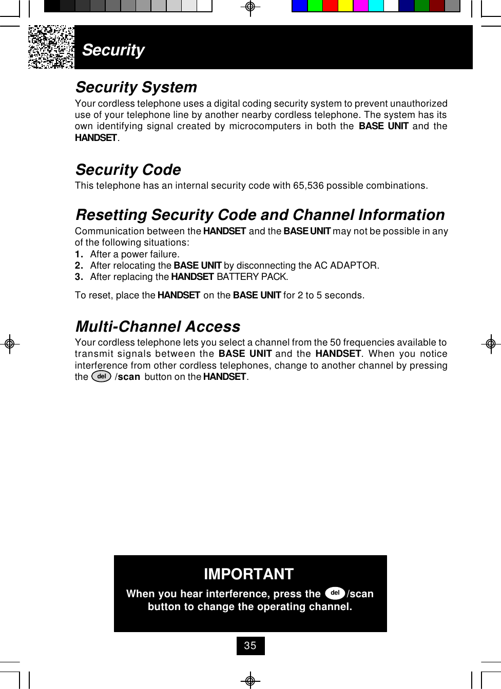 SecuritySecurity SystemYour cordless telephone uses a digital coding security system to prevent unauthorizeduse of your telephone line by another nearby cordless telephone. The system has itsown identifying signal created by microcomputers in both the BASE UNIT and theHANDSET.Security CodeThis telephone has an internal security code with 65,536 possible combinations.Resetting Security Code and Channel InformationCommunication between the HANDSET and the BASE UNIT may not be possible in anyof the following situations:1. After a power failure.2. After relocating the BASE UNIT by disconnecting the AC ADAPTOR.3. After replacing the HANDSET BATTERY PACK.To reset, place the HANDSET on the BASE UNIT for 2 to 5 seconds.Multi-Channel AccessYour cordless telephone lets you select a channel from the 50 frequencies available totransmit signals between the BASE UNIT and the HANDSET. When you noticeinterference from other cordless telephones, change to another channel by pressingthe           /scan  button on the HANDSET.delIMPORTANTWhen you hear interference, press the        /scanbutton to change the operating channel.del35