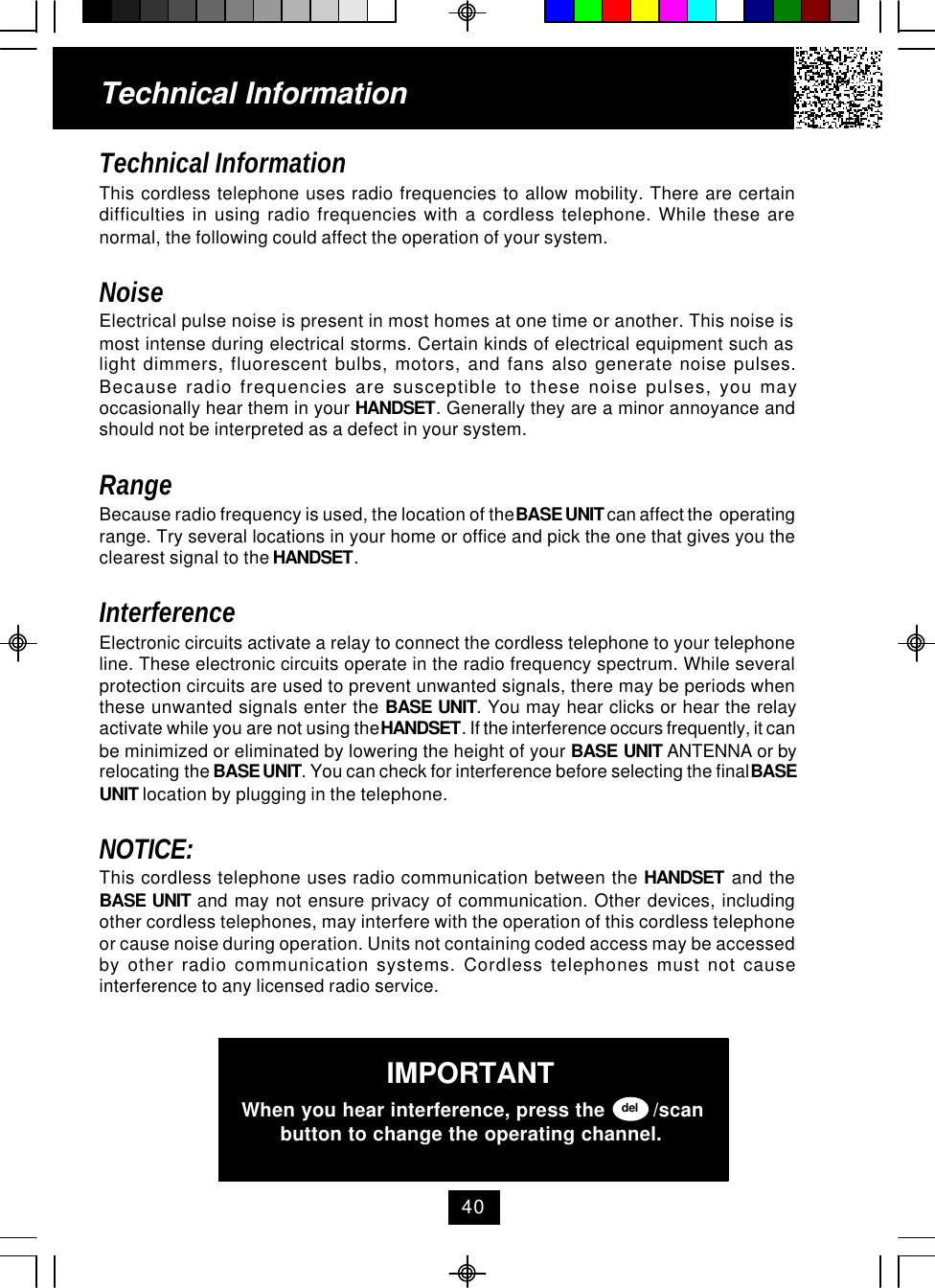 Technical InformationThis cordless telephone uses radio frequencies to allow mobility. There are certaindifficulties in using radio frequencies with a cordless telephone. While these arenormal, the following could affect the operation of your system.NoiseElectrical pulse noise is present in most homes at one time or another. This noise ismost intense during electrical storms. Certain kinds of electrical equipment such aslight dimmers, fluorescent bulbs, motors, and fans also generate noise pulses.Because radio frequencies are susceptible to these noise pulses, you mayoccasionally hear them in your HANDSET. Generally they are a minor annoyance andshould not be interpreted as a defect in your system.RangeBecause radio frequency is used, the location of the BASE UNIT can affect the  operatingrange. Try several locations in your home or office and pick the one that gives you theclearest signal to the HANDSET.InterferenceElectronic circuits activate a relay to connect the cordless telephone to your telephoneline. These electronic circuits operate in the radio frequency spectrum. While severalprotection circuits are used to prevent unwanted signals, there may be periods whenthese unwanted signals enter the BASE UNIT. You may hear clicks or hear the relayactivate while you are not using the HANDSET. If the interference occurs frequently, it canbe minimized or eliminated by lowering the height of your BASE UNIT ANTENNA or byrelocating the BASE UNIT. You can check for interference before selecting the final BASEUNIT location by plugging in the telephone.NOTICE:This cordless telephone uses radio communication between the HANDSET and theBASE UNIT and may not ensure privacy of communication. Other devices, includingother cordless telephones, may interfere with the operation of this cordless telephoneor cause noise during operation. Units not containing coded access may be accessedby other radio communication systems. Cordless telephones must not causeinterference to any licensed radio service.Technical InformationIMPORTANTWhen you hear interference, press the        /scanbutton to change the operating channel.del40