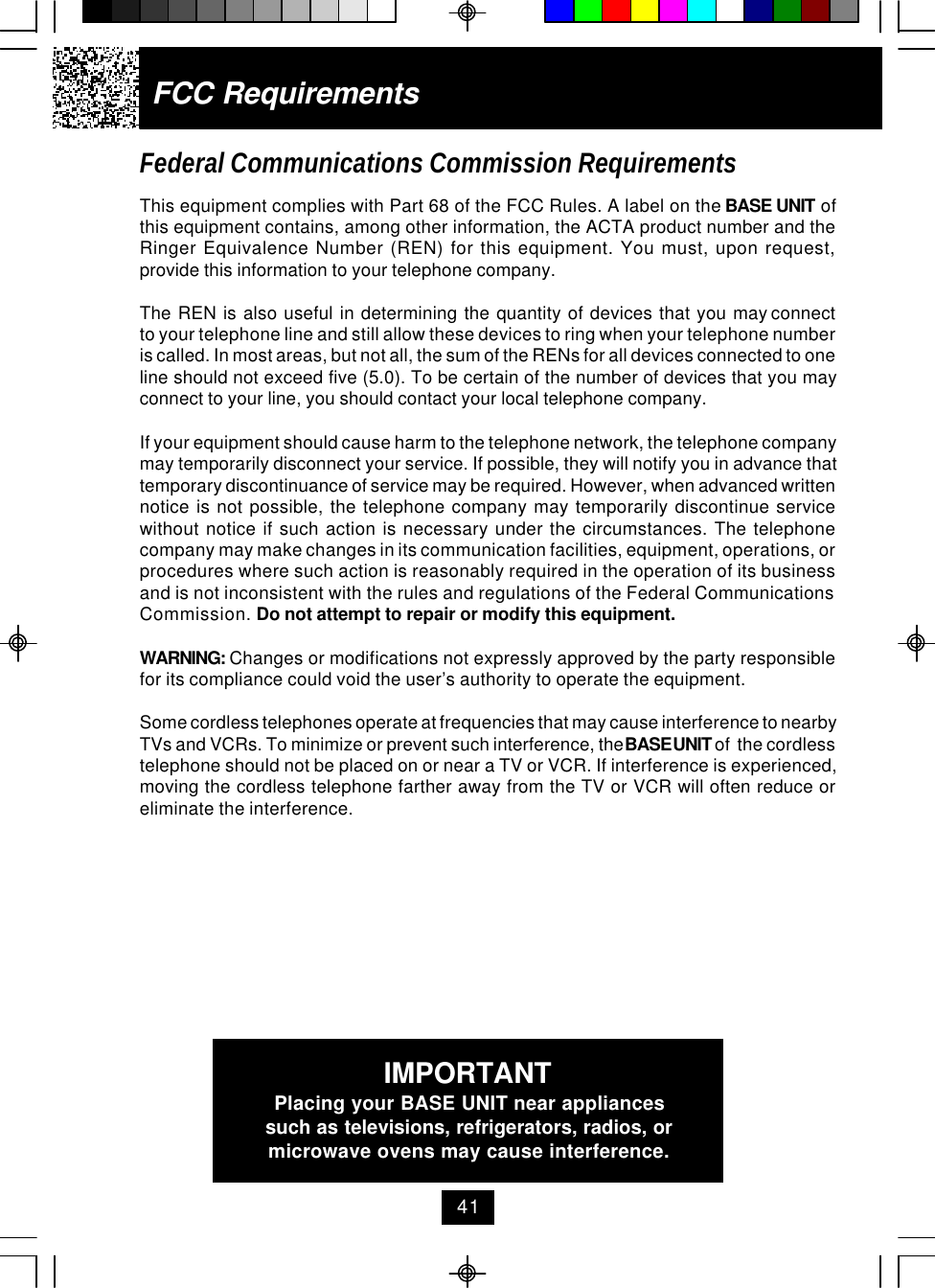 FCC RequirementsFederal Communications Commission RequirementsThis equipment complies with Part 68 of the FCC Rules. A label on the BASE UNIT ofthis equipment contains, among other information, the ACTA product number and theRinger Equivalence Number (REN) for this equipment. You must, upon request,provide this information to your telephone company.The  REN  is  also  useful  in  determining  the  quantity  of  devices  that  you  may connectto your telephone line and still allow these devices to ring when your telephone numberis called. In most areas, but not all, the sum of the RENs for all devices connected to oneline should not exceed five (5.0). To be certain of the number of devices that you mayconnect to your line, you should contact your local telephone company.If your equipment should cause harm to the telephone network, the telephone companymay temporarily disconnect your service. If possible, they will notify you in advance thattemporary discontinuance of service may be required. However, when advanced writtennotice is not possible, the telephone company may temporarily discontinue servicewithout notice if such action is necessary under the circumstances. The telephonecompany may make changes in its communication facilities, equipment, operations, orprocedures where such action is reasonably required in the operation of its businessand is not inconsistent with the rules and regulations of the Federal CommunicationsCommission. Do not attempt to repair or modify this equipment.WARNING: Changes or modifications not expressly approved by the party responsiblefor its compliance could void the user’s authority to operate the equipment.Some cordless telephones operate at frequencies that may cause interference to nearbyTVs and VCRs. To minimize or prevent such interference, the BASE UNIT of  the cordlesstelephone should not be placed on or near a TV or VCR. If interference is experienced,moving the cordless telephone farther away from the TV or VCR will often reduce oreliminate the interference.IMPORTANTPlacing your BASE UNIT near appliancessuch as televisions, refrigerators, radios, ormicrowave ovens may cause interference.41