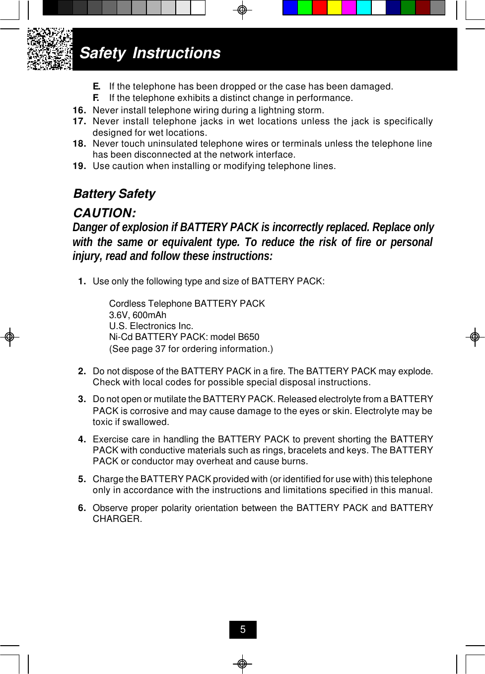 E. If the telephone has been dropped or the case has been damaged.F. If the telephone exhibits a distinct change in performance.16. Never install telephone wiring during a lightning storm.17. Never install telephone jacks in wet locations unless the jack is specificallydesigned for wet locations.18. Never touch uninsulated telephone wires or terminals unless the telephone linehas been disconnected at the network interface.19. Use caution when installing or modifying telephone lines.Battery SafetyCAUTION:Danger of explosion if BATTERY PACK is incorrectly replaced. Replace onlywith the same or equivalent type. To reduce the risk of fire or personalinjury, read and follow these instructions:1. Use only the following type and size of BATTERY PACK:Cordless Telephone BATTERY PACK3.6V, 600mAhU.S. Electronics Inc.Ni-Cd BATTERY PACK: model B650(See page 37 for ordering information.)2. Do not dispose of the BATTERY PACK in a fire. The BATTERY PACK may explode.Check with local codes for possible special disposal instructions.3. Do not open or mutilate the BATTERY PACK. Released electrolyte from a BATTERYPACK is corrosive and may cause damage to the eyes or skin. Electrolyte may betoxic if swallowed.4. Exercise care in handling the BATTERY PACK to prevent shorting the BATTERYPACK with conductive materials such as rings, bracelets and keys. The BATTERYPACK or conductor may overheat and cause burns.5. Charge the BATTERY PACK provided with (or identified for use with) this telephoneonly in accordance with the instructions and limitations specified in this manual.6. Observe proper polarity orientation between the BATTERY PACK and BATTERYCHARGER.Safety Instructions5