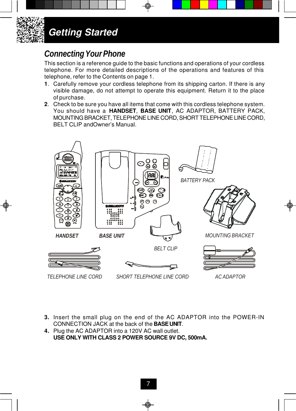 Getting StartedConnecting Your PhoneThis section is a reference guide to the basic functions and operations of your cordlesstelephone. For more detailed descriptions of the operations and features of thistelephone, refer to the Contents on page 1.1.Carefully remove your cordless telephone from its shipping carton. If there is anyvisible damage, do not attempt to operate this equipment. Return it to the placeof purchase.2.Check to be sure you have all items that come with this cordless telephone system.You should have a  HANDSET,  BASE UNIT, AC ADAPTOR, BATTERY PACK,MOUNTING BRACKET, TELEPHONE LINE CORD, SHORT TELEPHONE LINE CORD,BELT CLIP andOwner’s Manual.73. Insert the small plug on the end of the AC ADAPTOR into the POWER-INCONNECTION JACK at the back of the BASE UNIT.4. Plug the AC ADAPTOR into a 120V AC wall outlet.USE ONLY WITH CLASS 2 POWER SOURCE 9V DC, 500mA.HANDSETTELEPHONE LINE CORDAC ADAPTORSHORT TELEPHONE LINE CORDBASE UNIT MOUNTING BRACKETBATTERY PACKBELT CLIP