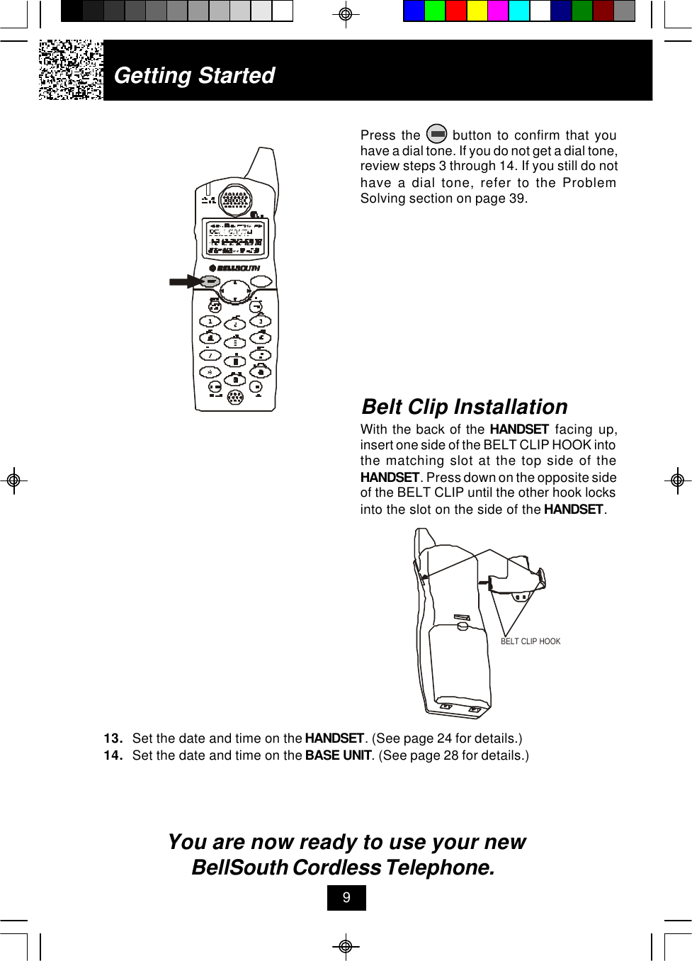 Getting StartedPress the      button to confirm that youhave a dial tone. If you do not get a dial tone,review steps 3 through 14. If you still do nothave a dial tone, refer to the ProblemSolving section on page 39.13. Set the date and time on the HANDSET. (See page 24 for details.)14. Set the date and time on the BASE UNIT. (See page 28 for details.)You are now ready to use your new BellSouth Cordless Telephone.Belt Clip InstallationWith the back of the HANDSET facing up,insert one side of the BELT CLIP HOOK intothe matching slot at the top side of theHANDSET. Press down on the opposite sideof the BELT CLIP until the other hook locksinto the slot on the side of the HANDSET.9BELT CLIP HOOK