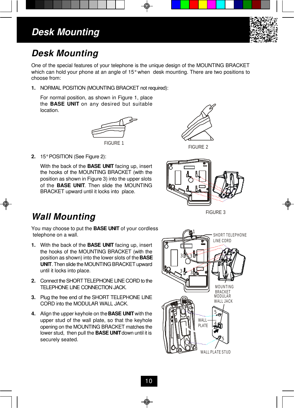 Desk MountingOne of the special features of your telephone is the unique design of the MOUNTING BRACKETwhich can hold your phone at an angle of 15° when  desk mounting. There are two positions tochoose from:1. NORMAL POSITION (MOUNTING BRACKET not required):For normal position, as shown in Figure 1, placethe  BASE UNIT on any desired but suitablelocation.2. 15° POSITION (See Figure 2):With the back of the BASE UNIT facing up, insertthe hooks of the MOUNTING BRACKET (with theposition as shown in Figure 3) into the upper slotsof the BASE UNIT. Then slide the MOUNTINGBRACKET upward until it locks into  place.Wall MountingYou may choose to put the BASE UNIT of your cordless telephone on a wall.1. With the back of the BASE UNIT facing up, insertthe hooks of the MOUNTING BRACKET (with theposition as shown) into the lower slots of the BASEUNIT. Then slide the MOUNTING BRACKET upwarduntil it locks into place.2. Connect the SHORT TELEPHONE LINE CORD to theTELEPHONE LINE CONNECTION JACK.3. Plug the free end of the SHORT TELEPHONE LINECORD into the MODULAR WALL JACK.4. Align the upper keyhole on the BASE UNIT with theupper stud of the wall plate, so that the keyholeopening on the MOUNTING BRACKET matches thelower stud,  then pull the BASE UNIT down until it issecurely seated.Desk Mounting10FIGURE 1FIGURE 2FIGURE 3MODULAR WALL JACKWALL PLATEWALL PLATE STUD455MOUNTINGBRACKETSHORT TELEPHONELINE CORD123333
