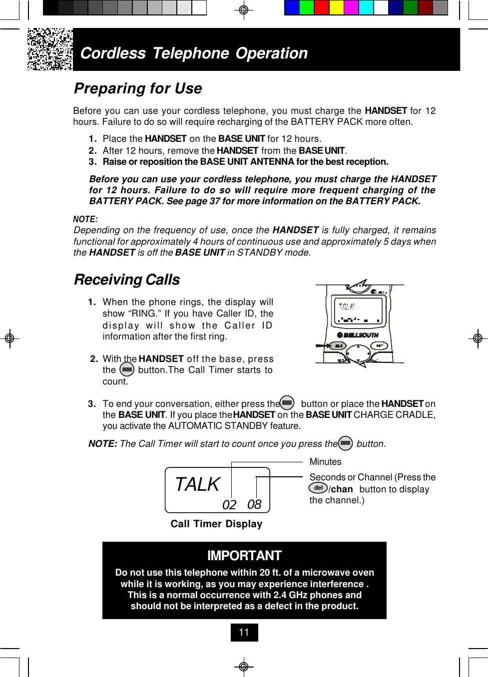 Cordless Telephone Operation11Receiving Calls1. When the phone rings, the display willshow “RING.” If you have Caller ID, thedisplay will show the Caller IDinformation after the first ring. 2. With the HANDSET off the base, pressthe      button.The Call Timer starts tocount.3. To end your conversation, either press the         button or place the HANDSET onthe BASE UNIT. If you place the HANDSET on the BASE UNIT CHARGE CRADLE,you activate the AUTOMATIC STANDBY feature.NOTE: The Call Timer will start to count once you press the        button.MinutesSeconds or Channel (Press the        /chan   button to displaythe channel.)Call Timer Display02 08IMPORTANTDo not use this telephone within 20 ft. of a microwave ovenwhile it is working, as you may experience interference .This is a normal occurrence with 2.4 GHz phones andshould not be interpreted as a defect in the product.Preparing for UseBefore you can use your cordless telephone, you must charge the HANDSET for 12hours. Failure to do so will require recharging of the BATTERY PACK more often.1. Place the HANDSET on the BASE UNIT for 12 hours.2. After 12 hours, remove the HANDSET from the BASE UNIT.3. Raise or reposition the BASE UNIT ANTENNA for the best reception.Before you can use your cordless telephone, you must charge the HANDSETfor 12 hours. Failure to do so will require more frequent charging of theBATTERY PACK. See page 37 for more information on the BATTERY PACK.NOTE:Depending on the frequency of use, once the HANDSET is fully charged, it remainsfunctional for approximately 4 hours of continuous use and approximately 5 days whenthe HANDSET is off the BASE UNIT in STANDBY mode.TALK del