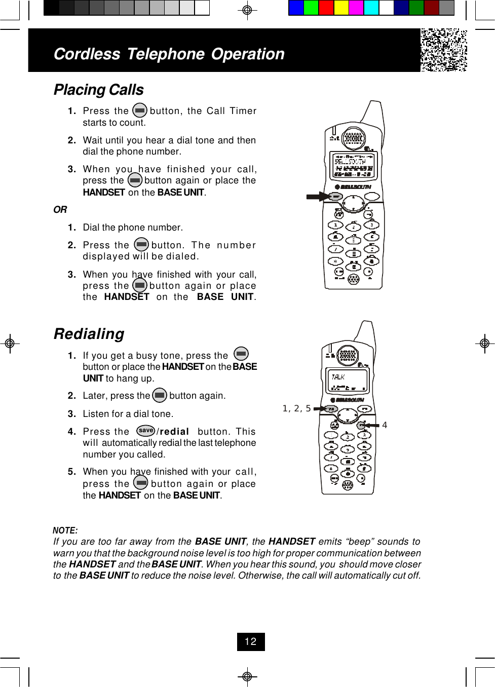 Cordless Telephone OperationPlacing Calls1. Press the     button, the Call Timerstarts to count.2. Wait until you hear a dial tone and thendial the phone number.3. When you have finished your call,press the      button again or place theHANDSET on the BASE UNIT.OR1. Dial the phone number.2. Press the     button.  The numberdisplayed will be dialed.3. When you have finished with your call,press the     button again or placethe  HANDSET  on the  BASE UNIT.Redialing1. If you get a busy tone, press thebutton or place the HANDSET on the BASEUNIT to hang up.2. Later, press the        button again.3. Listen for a dial tone.4. Press the       /redial  button. Thiswill automatically redial the last telephonenumber you called.5. When you have finished with your  call,press the     button again or placethe HANDSET on the BASE UNIT.NOTE:If you are too far away from the BASE UNIT, the HANDSET emits “beep” sounds towarn you that the background noise level is too high for proper communication betweenthe HANDSET and the BASE UNIT. When you hear this sound, you  should move closerto the BASE UNIT to reduce the noise level. Otherwise, the call will automatically cut off.12save1, 2, 54