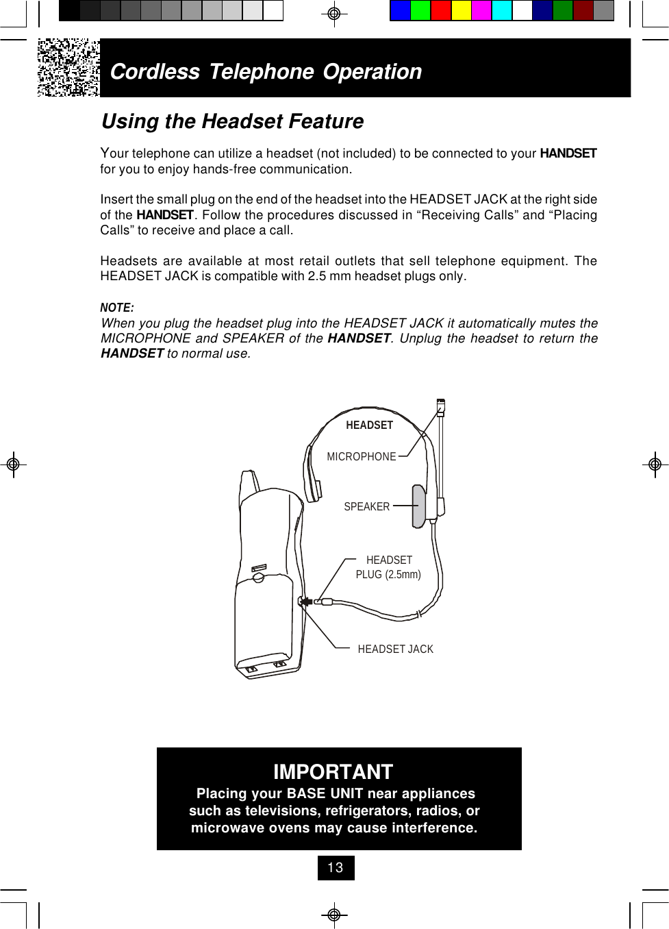 Using the Headset FeatureYour telephone can utilize a headset (not included) to be connected to your HANDSETfor you to enjoy hands-free communication.Insert the small plug on the end of the headset into the HEADSET JACK at the right sideof the HANDSET. Follow the procedures discussed in “Receiving Calls” and “PlacingCalls” to receive and place a call.Headsets are available at most retail outlets that sell telephone equipment. TheHEADSET JACK is compatible with 2.5 mm headset plugs only.NOTE:When you plug the headset plug into the HEADSET JACK it automatically mutes theMICROPHONE and SPEAKER of the HANDSET. Unplug the headset to return theHANDSET to normal use.Cordless Telephone Operation13IMPORTANTPlacing your BASE UNIT near appliancessuch as televisions, refrigerators, radios, ormicrowave ovens may cause interference.MICROPHONEHEADSETSPEAKERHEADSET JACKHEADSETPLUG (2.5mm)