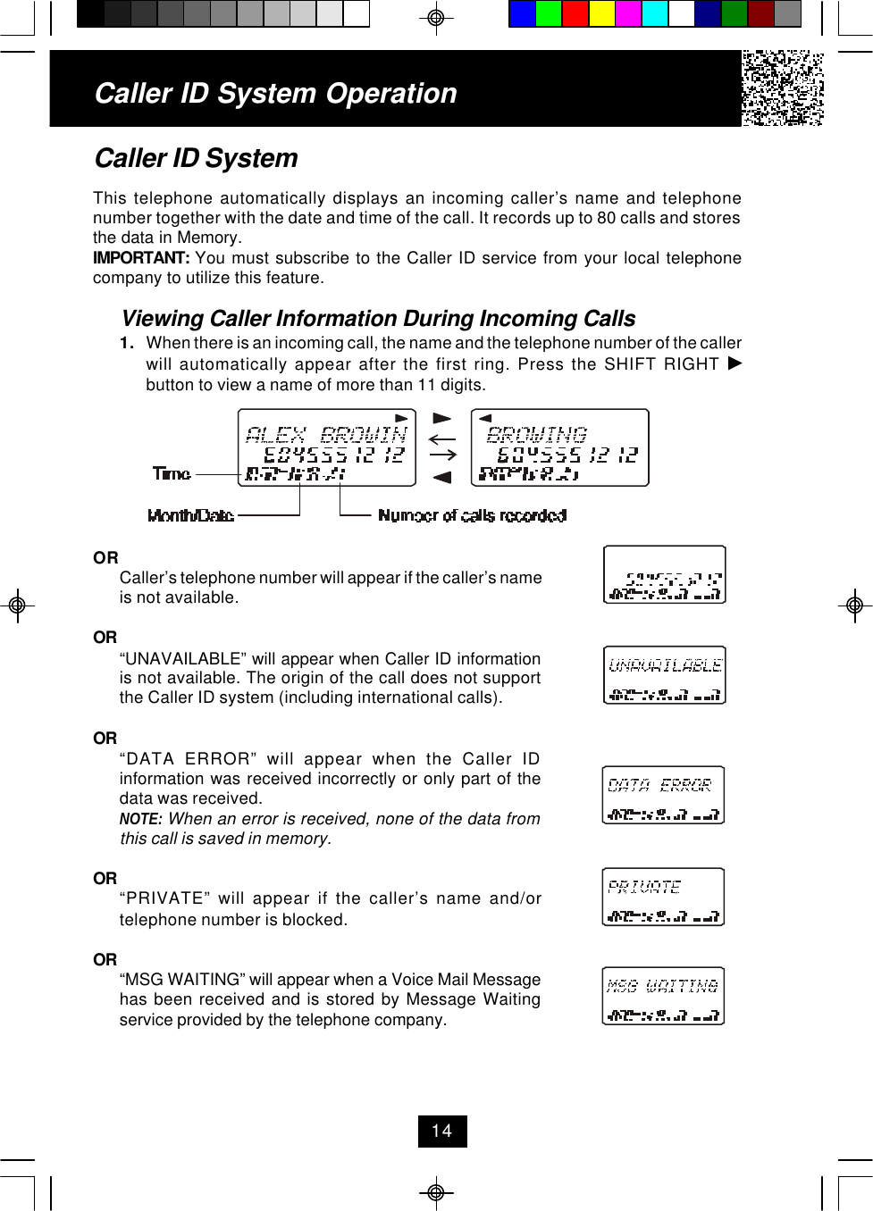 Caller ID System OperationCaller ID SystemThis telephone automatically displays an incoming caller’s name and telephonenumber together with the date and time of the call. It records up to 80 calls and storesthe data in Memory.IMPORTANT:  You must subscribe to the Caller ID service from your local telephonecompany to utilize this feature.Viewing Caller Information During Incoming Calls1. When there is an incoming call, the name and the telephone number of the callerwill automatically appear after the first ring. Press the SHIFT RIGHT button to view a name of more than 11 digits.ORCaller’s telephone number will appear if the caller’s nameis not available.OR “UNAVAILABLE” will appear when Caller ID informationis not available. The origin of the call does not supportthe Caller ID system (including international calls).OR “DATA ERROR” will appear when the Caller IDinformation was received incorrectly or only part of thedata was received.NOTE: When an error is received, none of the data fromthis call is saved in memory.OR “PRIVATE” will appear if the caller’s name and/ortelephone number is blocked.OR “MSG WAITING” will appear when a Voice Mail Messagehas been received and is stored by Message Waitingservice provided by the telephone company.14