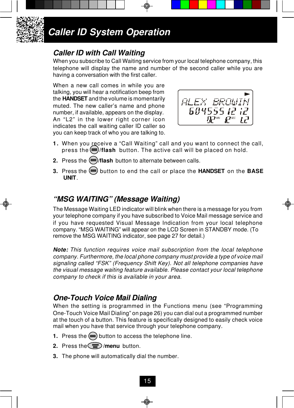 Caller ID with Call WaitingWhen you subscribe to Call Waiting service from your local telephone company, thistelephone will display the name and number of the second caller while you arehaving a conversation with the first caller.When a new call comes in while you aretalking, you will hear a notification beep fromthe HANDSET and the volume is momentarilymuted. The new caller’s name and phonenumber, if available, appears on the display.An “L2” in the lower right corner iconindicates the call waiting caller ID caller soyou can keep track of who you are talking to.1. When you receive a “Call Waiting” call and you want to connect the call,press the      /flash  button. The active call will be placed on hold.2. Press the        /flash  button to alternate between calls.3. Press the       button to end the call or place the HANDSET  on the BASE UNIT.“MSG WAITING” (Message Waiting)The Message Waiting LED indicator will blink when there is a message for you fromyour telephone company if you have subscribed to Voice Mail message service andif you have requested Visual Message Indication from your local telephonecompany. “MSG WAITING” will appear on the LCD Screen in STANDBY mode. (Toremove the MSG WAITING indicator, see page 27 for detail.)Note: This function requires voice mail subscription from the local telephonecompany. Furthermore, the local phone company must provide a type of voice mailsignaling called “FSK” (Frequency Shift Key). Not all telephone companies havethe visual message waiting feature available. Please contact your local telephonecompany to check if this is available in your area.One-Touch Voice Mail DialingWhen the setting is programmed in the Functions menu (see “ProgrammingOne-Touch Voice Mail Dialing” on page 26) you can dial out a programmed numberat the touch of a button. This feature is specifically designed to easily check voicemail when you have that service through your telephone company.1. Press the        button to access the telephone line.2. Press the           /menu  button.3. The phone will automatically dial the number.Caller ID System OperationMIN SEC15