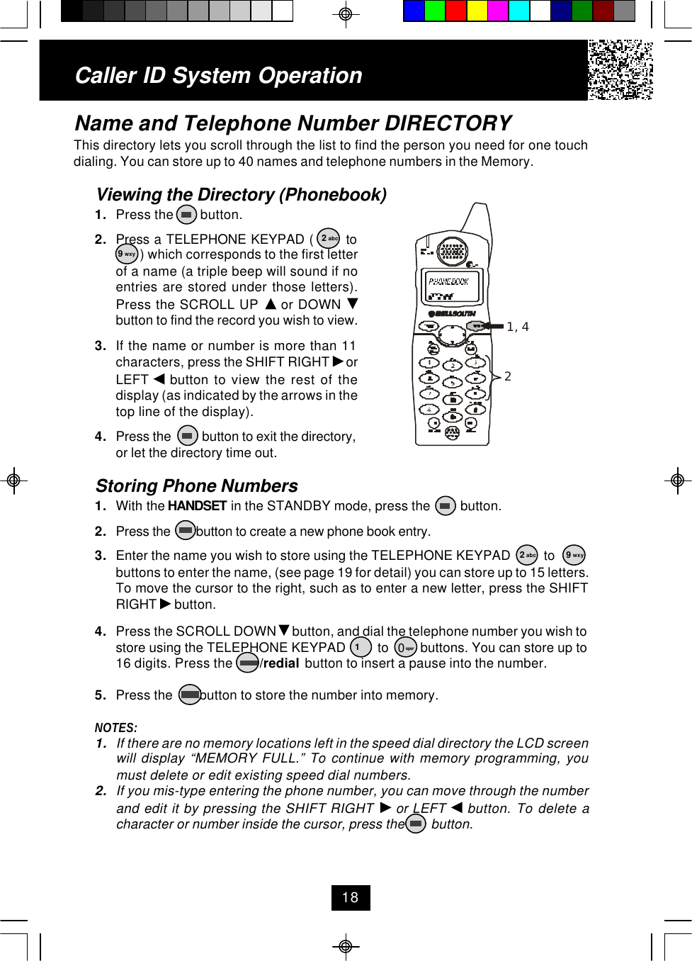 Caller ID System OperationName and Telephone Number DIRECTORYThis directory lets you scroll through the list to find the person you need for one touchdialing. You can store up to 40 names and telephone numbers in the Memory.Viewing the Directory (Phonebook)1. Press the        button.2. Press a TELEPHONE KEYPAD (       to ) which corresponds to the first letterof a name (a triple beep will sound if noentries are stored under those letters).Press the SCROLL UP   or DOWN button to find the record you wish to view.3. If the name or number is more than 11characters, press the SHIFT RIGHT   orLEFT   button to view the rest of thedisplay (as indicated by the arrows in thetop line of the display).4. Press the          button to exit the directory,or let the directory time out.Storing Phone Numbers1. With the HANDSET in the STANDBY mode, press the         button.2. Press the        button to create a new phone book entry.3. Enter the name you wish to store using the TELEPHONE KEYPAD          tobuttons to enter the name, (see page 19 for detail) you can store up to 15 letters.To move the cursor to the right, such as to enter a new letter, press the SHIFTRIGHT   button.4. Press the SCROLL DOWN   button, and dial the telephone number you wish tostore using the TELEPHONE KEYPAD         to         buttons. You can store up to16 digits. Press the        /redial  button to insert a pause into the number.5. Press the        button to store the number into memory.NOTES:1. If there are no memory locations left in the speed dial directory the LCD screenwill display “MEMORY FULL.” To continue with memory programming, youmust delete or edit existing speed dial numbers.2. If you mis-type entering the phone number, you can move through the numberand edit it by pressing the SHIFT RIGHT   or LEFT   button. To delete acharacter or number inside the cursor, press the        button.182 abc9 wxy2 abc 9 wxy10 oper1, 42