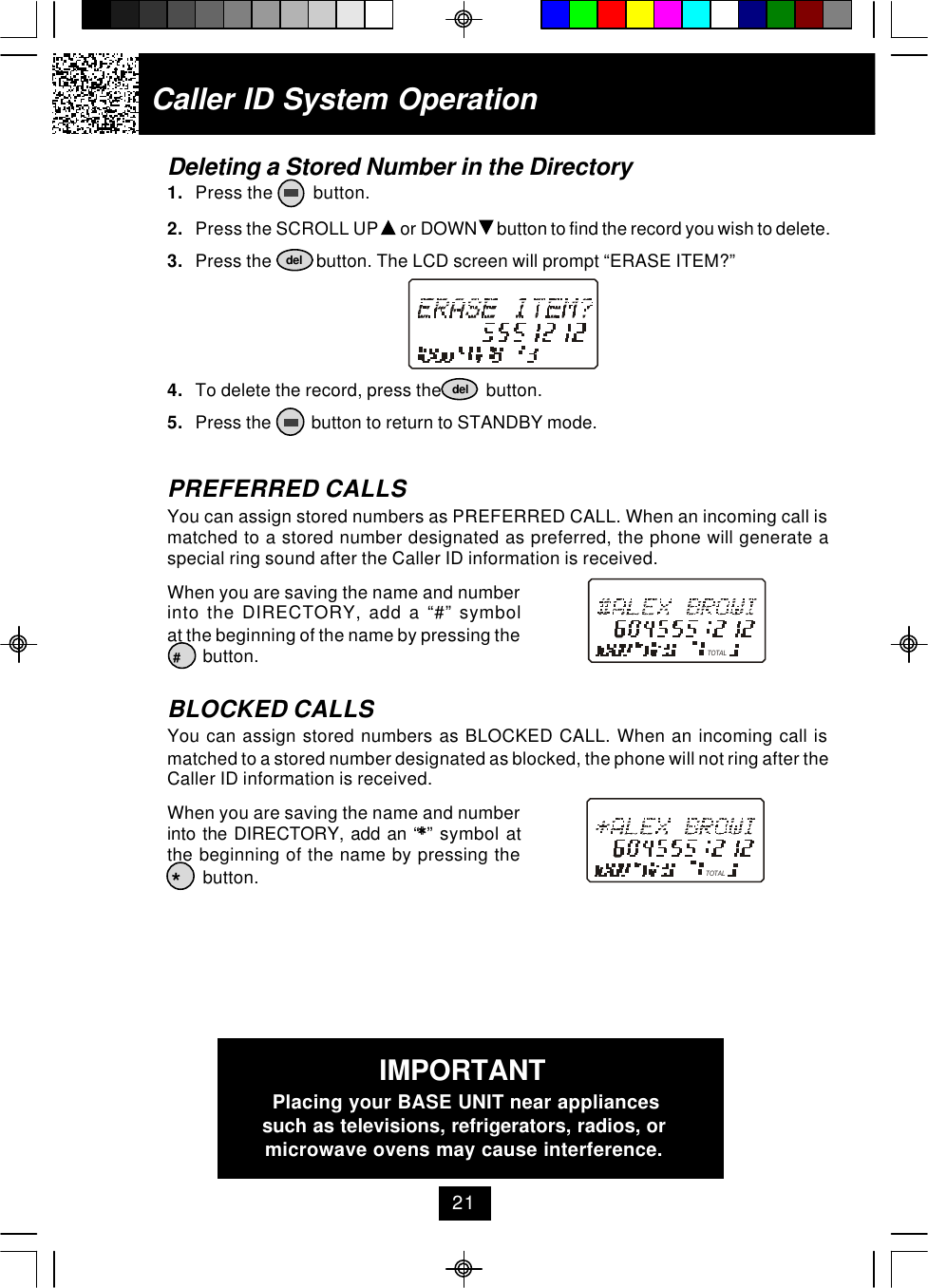 Caller ID System OperationDeleting a Stored Number in the Directory1. Press the         button.2. Press the SCROLL UP   or DOWN   button to find the record you wish to delete.3. Press the          button. The LCD screen will prompt “ERASE ITEM?”4. To delete the record, press the          button.5. Press the         button to return to STANDBY mode.PREFERRED CALLSYou can assign stored numbers as PREFERRED CALL. When an incoming call ismatched to a stored number designated as preferred, the phone will generate aspecial ring sound after the Caller ID information is received.When you are saving the name and numberinto the DIRECTORY, add a “#” symbolat the beginning of the name by pressing the        button.BLOCKED CALLSYou can assign stored numbers as BLOCKED CALL. When an incoming call ismatched to a stored number designated as blocked, the phone will not ring after theCaller ID information is received.When you are saving the name and numberinto the DIRECTORY, add an “**” symbol atthe beginning of the name by pressing the        button.deldel#*TOTALTOTAL21IMPORTANTPlacing your BASE UNIT near appliancessuch as televisions, refrigerators, radios, ormicrowave ovens may cause interference.