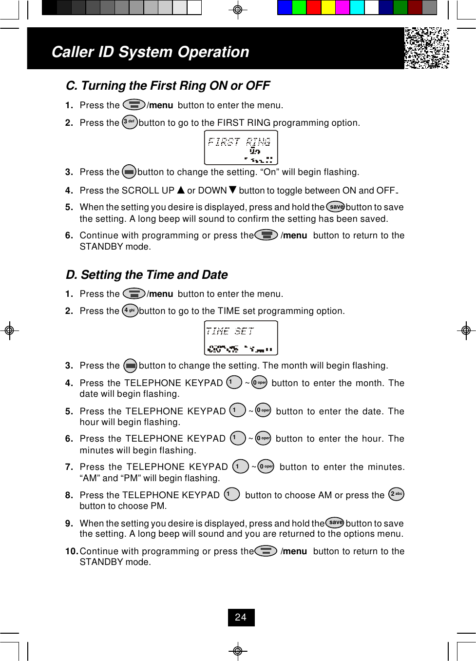 Caller ID System Operation24C. Turning the First Ring ON or OFF1. Press the           /menu  button to enter the menu.2. Press the        button to go to the FIRST RING programming option.3. Press the       button to change the setting. “On” will begin flashing.4. Press the SCROLL UP   or DOWN   button to toggle between ON and OFF..5. When the setting you desire is displayed, press and hold the            button to savethe setting. A long beep will sound to confirm the setting has been saved.6. Continue with programming or press the         /menu  button to return to theSTANDBY mode.D. Setting the Time and Date1. Press the           /menu  button to enter the menu.2. Press the        button to go to the TIME set programming option.3. Press the        button to change the setting. The month will begin flashing.4. Press the TELEPHONE KEYPAD      ~      button to enter the month. Thedate will begin flashing.5. Press the TELEPHONE KEYPAD      ~      button to enter the date. Thehour will begin flashing.6. Press the TELEPHONE KEYPAD      ~      button to enter the hour. Theminutes will begin flashing.7. Press the TELEPHONE KEYPAD      ~      button to enter the minutes.“AM” and “PM” will begin flashing.8. Press the TELEPHONE KEYPAD          button to choose AM or press thebutton to choose PM.9. When the setting you desire is displayed, press and hold the            button to savethe setting. A long beep will sound and you are returned to the options menu.10.Continue with programming or press the         /menu  button to return to theSTANDBY mode.3 def4 ghisave12 abcsave10 oper10 oper10 oper10 oper