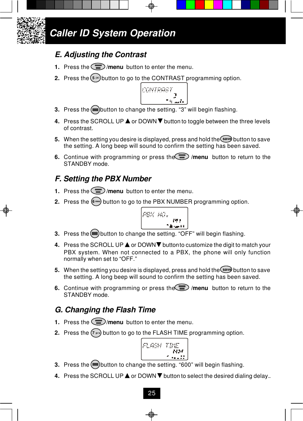 Caller ID System OperationE. Adjusting the Contrast1. Press the           /menu  button to enter the menu.2. Press the        button to go to the CONTRAST programming option.3. Press the       button to change the setting. “3” will begin flashing.4. Press the SCROLL UP   or DOWN   button to toggle between the three levelsof contrast.5. When the setting you desire is displayed, press and hold the            button to savethe setting. A long beep will sound to confirm the setting has been saved.6. Continue with programming or press the        /menu  button to return to theSTANDBY mode.F. Setting the PBX Number1. Press the           /menu  button to enter the menu.2. Press the         button to go to the PBX NUMBER programming option.3. Press the       button to change the setting. “OFF” will begin flashing.4. Press the SCROLL UP   or DOWN   button to customize the digit to match yourPBX system. When not connected to a PBX, the phone will only functionnormally when set to “OFF.”5. When the setting you desire is displayed, press and hold the            button to savethe setting. A long beep will sound to confirm the setting has been saved.6. Continue with programming or press the        /menu  button to return to theSTANDBY mode.G. Changing the Flash Time1. Press the           /menu  button to enter the menu.2. Press the         button to go to the FLASH TIME programming option.3. Press the       button to change the setting. “600” will begin flashing.4. Press the SCROLL UP   or DOWN   button to select the desired dialing delay..5 jkl6 mnosavesave7 prs25