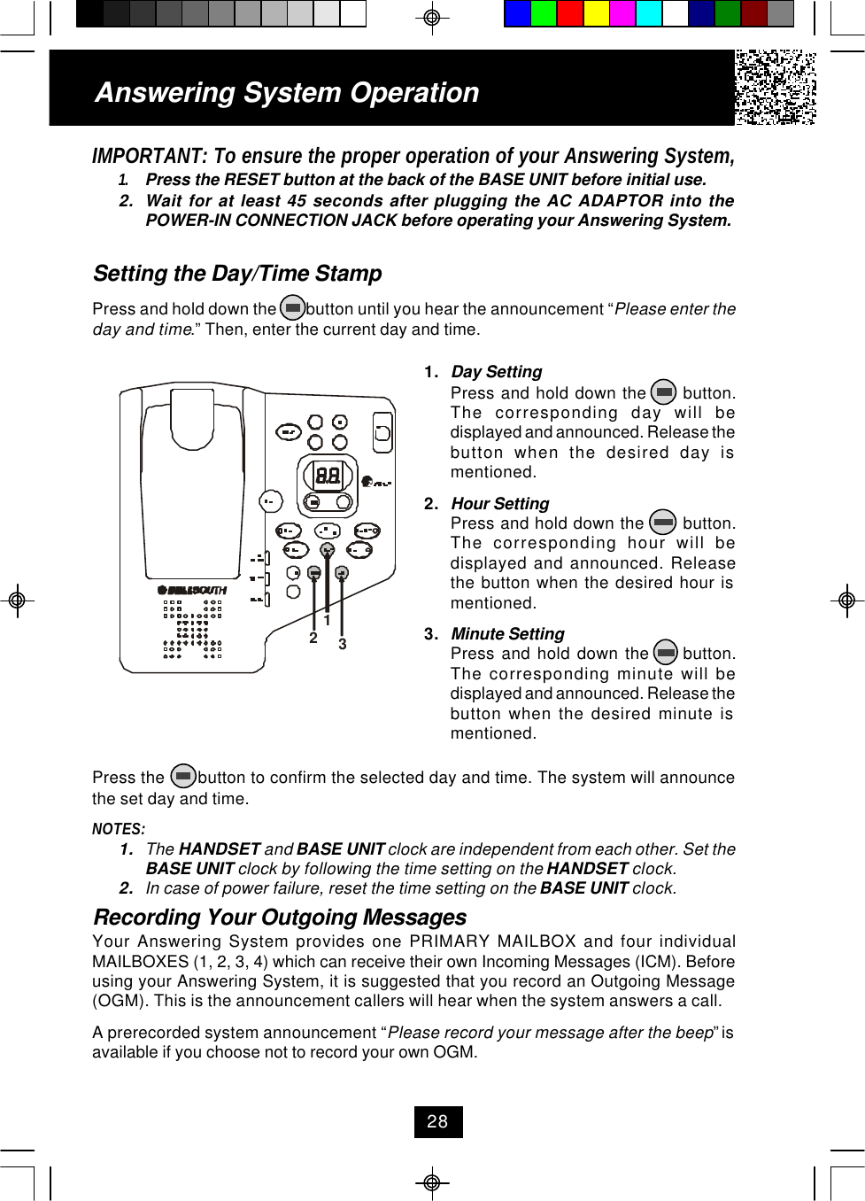 IMPORTANT: To ensure the proper operation of your Answering System,1. Press the RESET button at the back of the BASE UNIT before initial use.2. Wait for at least 45 seconds after plugging the AC ADAPTOR into thePOWER-IN CONNECTION JACK before operating your Answering System.Setting the Day/Time StampPress and hold down the        button until you hear the announcement “Please enter theday and time.” Then, enter the current day and time.Press the       button to confirm the selected day and time. The system will announcethe set day and time.NOTES:1. The HANDSET and BASE UNIT clock are independent from each other. Set theBASE UNIT clock by following the time setting on the HANDSET clock.2. In case of power failure, reset the time setting on the BASE UNIT clock.Recording Your Outgoing MessagesYour Answering System provides one PRIMARY MAILBOX and four individualMAILBOXES (1, 2, 3, 4) which can receive their own Incoming Messages (ICM). Beforeusing your Answering System, it is suggested that you record an Outgoing Message(OGM). This is the announcement callers will hear when the system answers a call.A prerecorded system announcement “Please record your message after the beep” isavailable if you choose not to record your own OGM.1. Day SettingPress and hold down the      button.The corresponding day will bedisplayed and announced. Release thebutton when the desired day ismentioned.2. Hour SettingPress and hold down the       button.The corresponding hour will bedisplayed and announced. Releasethe button when the desired hour ismentioned.3. Minute SettingPress  and  hold  down  the          button.The corresponding minute will bedisplayed and announced. Release thebutton when the desired minute ismentioned.Answering System Operation28123