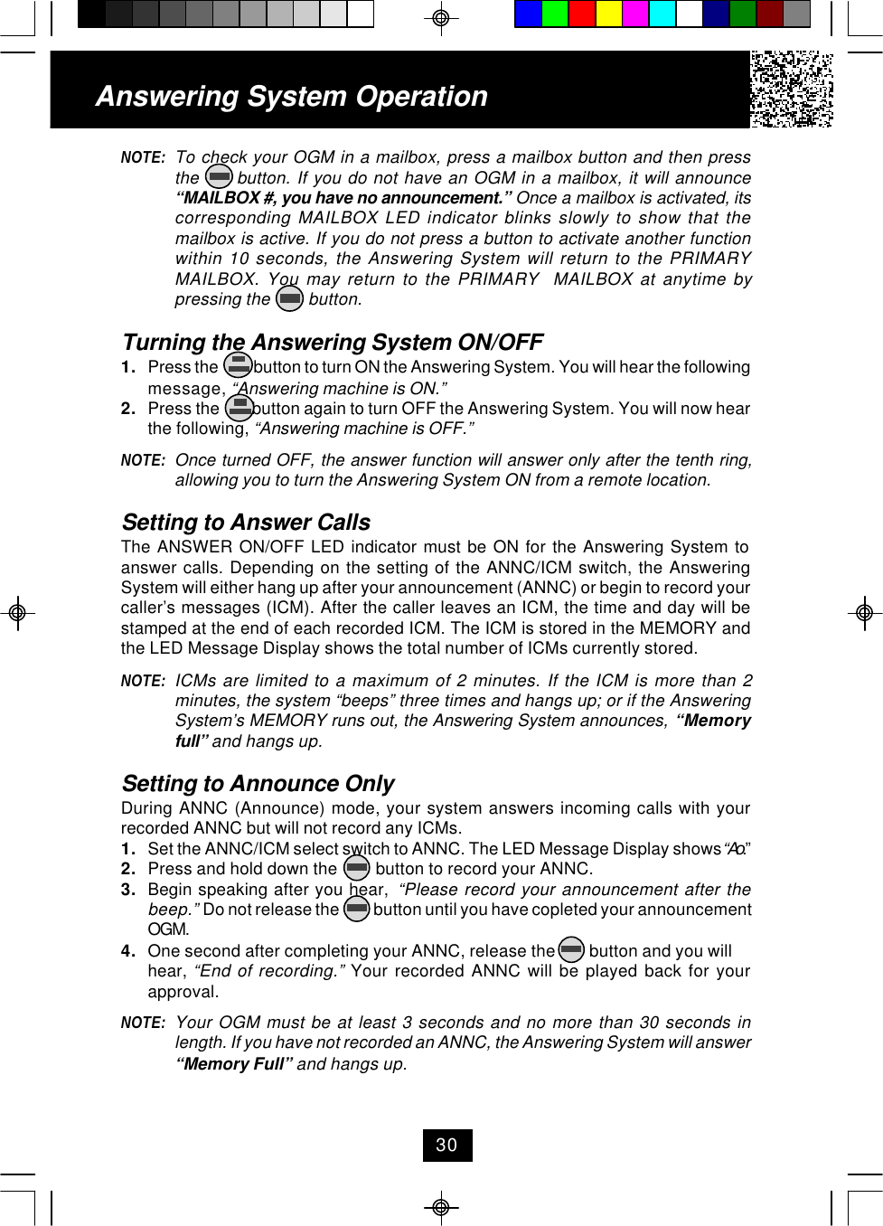 NOTE: To check your OGM in a mailbox, press a mailbox button and then pressthe      button. If you do not have an OGM in a mailbox, it will announce“MAILBOX #, you have no announcement.” Once a mailbox is activated, itscorresponding MAILBOX LED indicator blinks slowly to show that themailbox is active. If you do not press a button to activate another functionwithin 10 seconds, the Answering System will return to the PRIMARYMAILBOX. You may return to the PRIMARY  MAILBOX at anytime bypressing the         button.Turning the Answering System ON/OFF1. Press the           button to turn ON the Answering System. You will hear the followingmessage, “Answering machine is ON.”2. Press the         button again to turn OFF the Answering System. You will now hearthe following, “Answering machine is OFF.”NOTE: Once turned OFF, the answer function will answer only after the tenth ring,allowing you to turn the Answering System ON from a remote location.Setting to Answer CallsThe ANSWER ON/OFF LED indicator must be ON for the Answering System toanswer calls. Depending on the setting of the ANNC/ICM switch, the AnsweringSystem will either hang up after your announcement (ANNC) or begin to record yourcaller’s messages (ICM). After the caller leaves an ICM, the time and day will bestamped at the end of each recorded ICM. The ICM is stored in the MEMORY andthe LED Message Display shows the total number of ICMs currently stored.NOTE: ICMs are limited to a maximum of 2 minutes. If the ICM is more than 2minutes, the system “beeps” three times and hangs up; or if the AnsweringSystem’s MEMORY runs out, the Answering System announces, “Memoryfull” and hangs up.Setting to Announce OnlyDuring ANNC (Announce) mode, your system answers incoming calls with yourrecorded ANNC but will not record any ICMs.1. Set the ANNC/ICM select switch to ANNC. The LED Message Display shows “Ao.”2. Press and hold down the         button to record your ANNC.3. Begin speaking after you hear,  “Please record your announcement after thebeep.” Do not release the           button until you have copleted your announcementOGM.4. One second after completing your ANNC, release the        button and you willhear, “End of recording.” Your recorded ANNC will be played back for yourapproval.NOTE: Your OGM must be at least 3 seconds and no more than 30 seconds inlength. If you have not recorded an ANNC, the Answering System will answer“Memory Full” and hangs up.Answering System Operation30