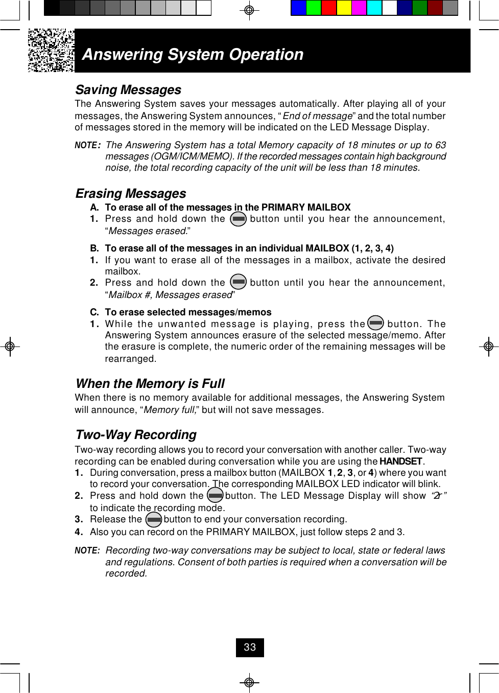 Saving MessagesThe Answering System saves your messages automatically. After playing all of yourmessages, the Answering System announces, “End of message” and the total numberof messages stored in the memory will be indicated on the LED Message Display.NOTE:The Answering System has a total Memory capacity of 18 minutes or up to 63messages (OGM/ICM/MEMO). If the recorded messages contain high backgroundnoise, the total recording capacity of the unit will be less than 18 minutes.Erasing MessagesA. To erase all of the messages in the PRIMARY MAILBOX1. Press and hold down the      button until you hear the announcement,“Messages erased.”B. To erase all of the messages in an individual MAILBOX (1, 2, 3, 4)1. If you want to erase all of the messages in a mailbox, activate the desiredmailbox.2. Press and hold down the      button until you hear the announcement,“Mailbox #, Messages erased”C. To erase selected messages/memos1. While the unwanted message is playing, press the     button. TheAnswering System announces erasure of the selected message/memo. Afterthe erasure is complete, the numeric order of the remaining messages will berearranged.When the Memory is FullWhen there is no memory available for additional messages, the Answering Systemwill announce, “Memory full,” but will not save messages.Two-Way RecordingTwo-way recording allows you to record your conversation with another caller. Two-wayrecording can be enabled during conversation while you are using the HANDSET.1. During conversation, press a mailbox button (MAILBOX 1, 2, 3, or 4) where you wantto record your conversation. The corresponding MAILBOX LED indicator will blink.2. Press and hold down the      button. The LED Message Display will show “2r”to indicate the recording mode.3. Release the         button to end your conversation recording.4. Also you can record on the PRIMARY MAILBOX, just follow steps 2 and 3.NOTE: Recording two-way conversations may be subject to local, state or federal lawsand regulations. Consent of both parties is required when a conversation will berecorded.Answering System Operation33