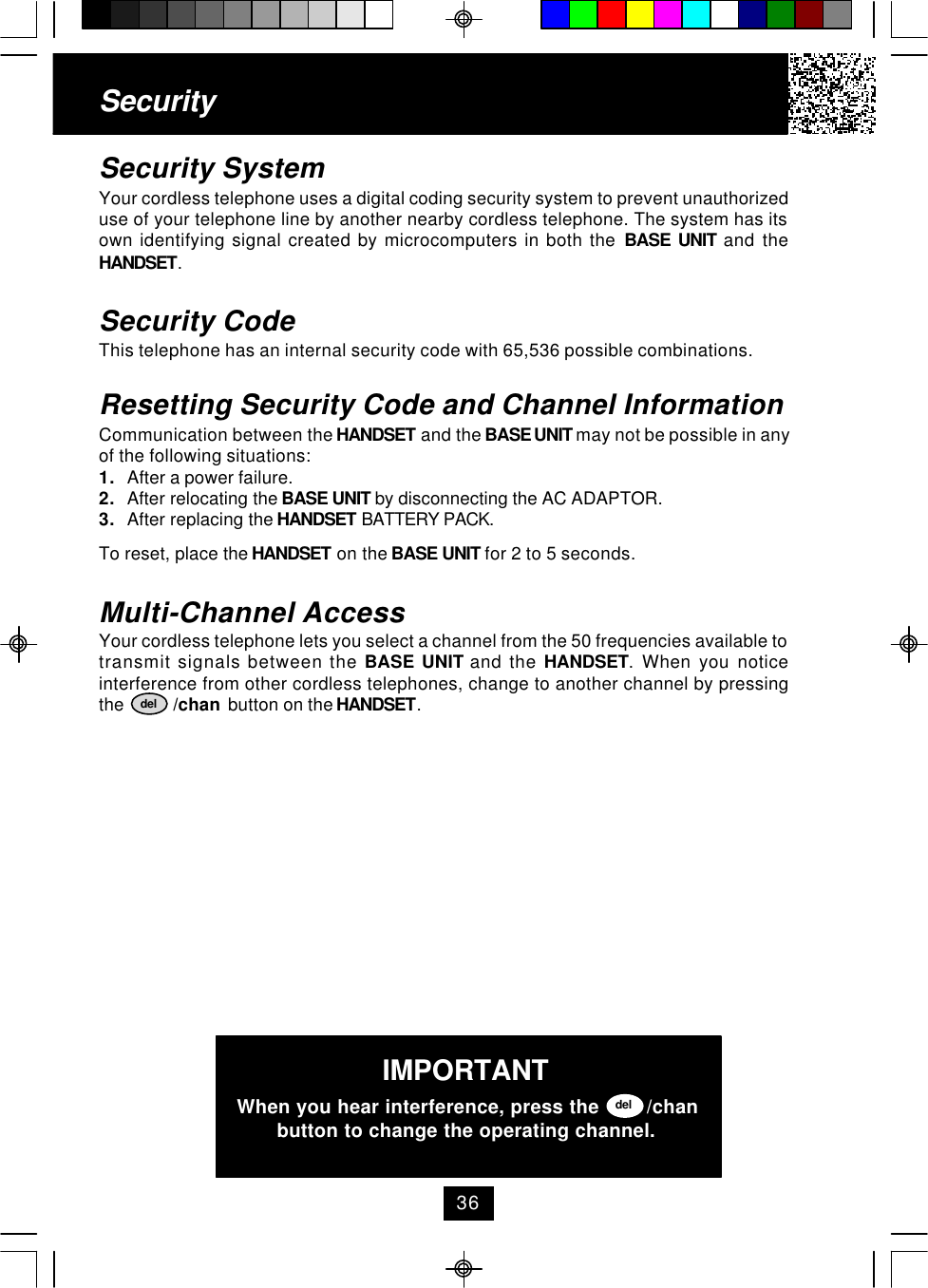 SecuritySecurity SystemYour cordless telephone uses a digital coding security system to prevent unauthorizeduse of your telephone line by another nearby cordless telephone. The system has itsown identifying signal created by microcomputers in both the BASE UNIT and theHANDSET.Security CodeThis telephone has an internal security code with 65,536 possible combinations.Resetting Security Code and Channel InformationCommunication between the HANDSET and the BASE UNIT may not be possible in anyof the following situations:1. After a power failure.2. After relocating the BASE UNIT by disconnecting the AC ADAPTOR.3. After replacing the HANDSET BATTERY PACK.To reset, place the HANDSET on the BASE UNIT for 2 to 5 seconds.Multi-Channel AccessYour cordless telephone lets you select a channel from the 50 frequencies available totransmit signals between the BASE UNIT and the HANDSET. When you noticeinterference from other cordless telephones, change to another channel by pressingthe           /chan  button on the HANDSET.delIMPORTANTWhen you hear interference, press the        /chanbutton to change the operating channel.del36