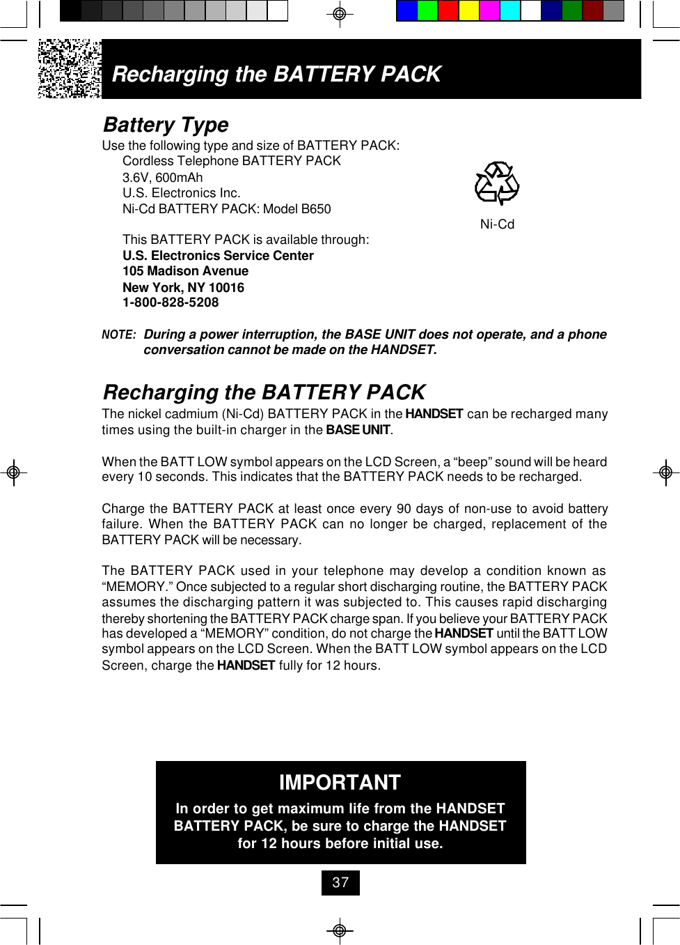 Battery TypeUse the following type and size of BATTERY PACK:Cordless Telephone BATTERY PACK3.6V, 600mAhU.S. Electronics Inc.Ni-Cd BATTERY PACK: Model B650     Ni-CdThis BATTERY PACK is available through:U.S. Electronics Service Center105 Madison AvenueNew York, NY 100161-800-828-5208NOTE: During a power interruption, the BASE UNIT does not operate, and a phoneconversation cannot be made on the HANDSET.Recharging the BATTERY PACKThe nickel cadmium (Ni-Cd) BATTERY PACK in the HANDSET can be recharged manytimes using the built-in charger in the BASE UNIT.When the BATT LOW symbol appears on the LCD Screen, a “beep” sound will be heardevery 10 seconds. This indicates that the BATTERY PACK needs to be recharged.Charge the BATTERY PACK at least once every 90 days of non-use to avoid batteryfailure. When the BATTERY PACK can no longer be charged, replacement of theBATTERY PACK will be necessary.The BATTERY PACK used in your telephone may develop a condition known as“MEMORY.” Once subjected to a regular short discharging routine, the BATTERY PACKassumes the discharging pattern it was subjected to. This causes rapid dischargingthereby shortening the BATTERY PACK charge span. If you believe your BATTERY PACKhas developed a “MEMORY” condition, do not charge the HANDSET until the BATT LOWsymbol appears on the LCD Screen. When the BATT LOW symbol appears on the LCDScreen, charge the HANDSET fully for 12 hours.IMPORTANTIn order to get maximum life from the HANDSETBATTERY PACK, be sure to charge the HANDSETfor 12 hours before initial use.Recharging the BATTERY PACK37