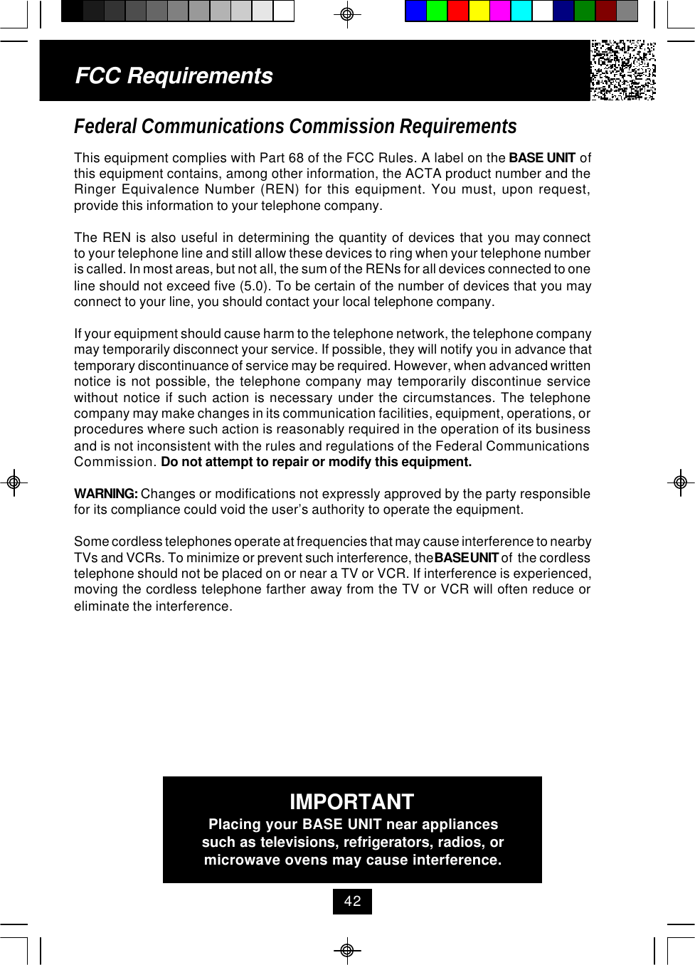 FCC RequirementsFederal Communications Commission RequirementsThis equipment complies with Part 68 of the FCC Rules. A label on the BASE UNIT ofthis equipment contains, among other information, the ACTA product number and theRinger Equivalence Number (REN) for this equipment. You must, upon request,provide this information to your telephone company.The  REN  is  also  useful  in  determining  the  quantity  of  devices  that  you  may connectto your telephone line and still allow these devices to ring when your telephone numberis called. In most areas, but not all, the sum of the RENs for all devices connected to oneline should not exceed five (5.0). To be certain of the number of devices that you mayconnect to your line, you should contact your local telephone company.If your equipment should cause harm to the telephone network, the telephone companymay temporarily disconnect your service. If possible, they will notify you in advance thattemporary discontinuance of service may be required. However, when advanced writtennotice is not possible, the telephone company may temporarily discontinue servicewithout notice if such action is necessary under the circumstances. The telephonecompany may make changes in its communication facilities, equipment, operations, orprocedures where such action is reasonably required in the operation of its businessand is not inconsistent with the rules and regulations of the Federal CommunicationsCommission. Do not attempt to repair or modify this equipment.WARNING: Changes or modifications not expressly approved by the party responsiblefor its compliance could void the user’s authority to operate the equipment.Some cordless telephones operate at frequencies that may cause interference to nearbyTVs and VCRs. To minimize or prevent such interference, the BASE UNIT of  the cordlesstelephone should not be placed on or near a TV or VCR. If interference is experienced,moving the cordless telephone farther away from the TV or VCR will often reduce oreliminate the interference.IMPORTANTPlacing your BASE UNIT near appliancessuch as televisions, refrigerators, radios, ormicrowave ovens may cause interference.42