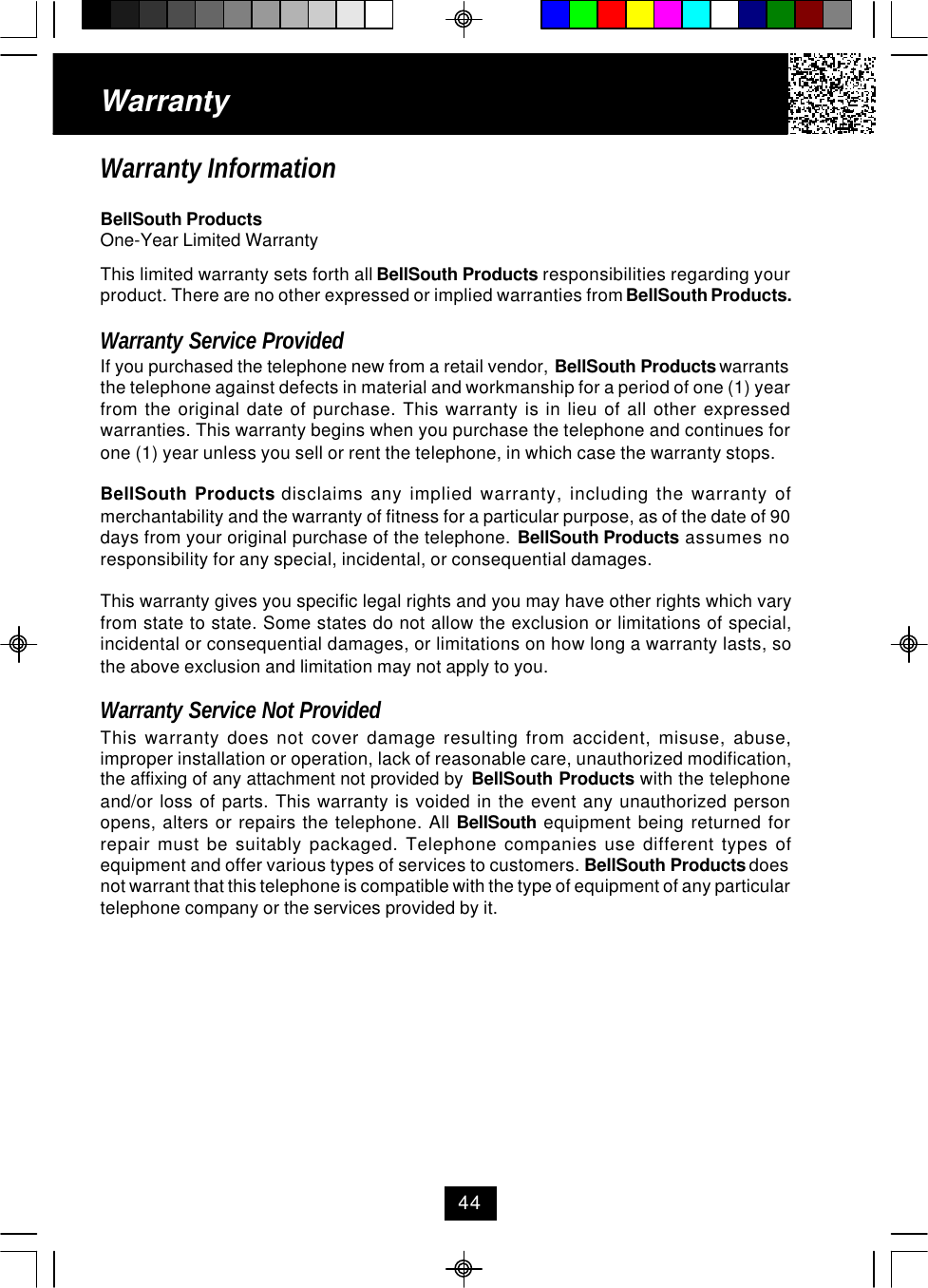 WarrantyWarranty InformationBellSouth ProductsOne-Year Limited WarrantyThis limited warranty sets forth all BellSouth Products responsibilities regarding yourproduct. There are no other expressed or implied warranties from BellSouth Products.Warranty Service ProvidedIf you purchased the telephone new from a retail vendor, BellSouth Products warrantsthe telephone against defects in material and workmanship for a period of one (1) yearfrom the original date of purchase. This warranty is in lieu of all other expressedwarranties. This warranty begins when you purchase the telephone and continues forone (1) year unless you sell or rent the telephone, in which case the warranty stops.BellSouth Products disclaims any implied warranty, including the warranty ofmerchantability and the warranty of fitness for a particular purpose, as of the date of 90days from your original purchase of the telephone. BellSouth Products assumes noresponsibility for any special, incidental, or consequential damages.This warranty gives you specific legal rights and you may have other rights which varyfrom state to state. Some states do not allow the exclusion or limitations of special,incidental or consequential damages, or limitations on how long a warranty lasts, sothe above exclusion and limitation may not apply to you.Warranty Service Not ProvidedThis warranty does not cover damage resulting from accident, misuse, abuse,improper installation or operation, lack of reasonable care, unauthorized modification,the affixing of any attachment not provided by  BellSouth Products with the telephoneand/or loss of parts. This warranty is voided in the event any unauthorized personopens, alters or repairs the telephone. All BellSouth equipment being returned forrepair must be suitably packaged. Telephone companies use different types ofequipment and offer various types of services to customers. BellSouth Products doesnot warrant that this telephone is compatible with the type of equipment of any particulartelephone company or the services provided by it.44