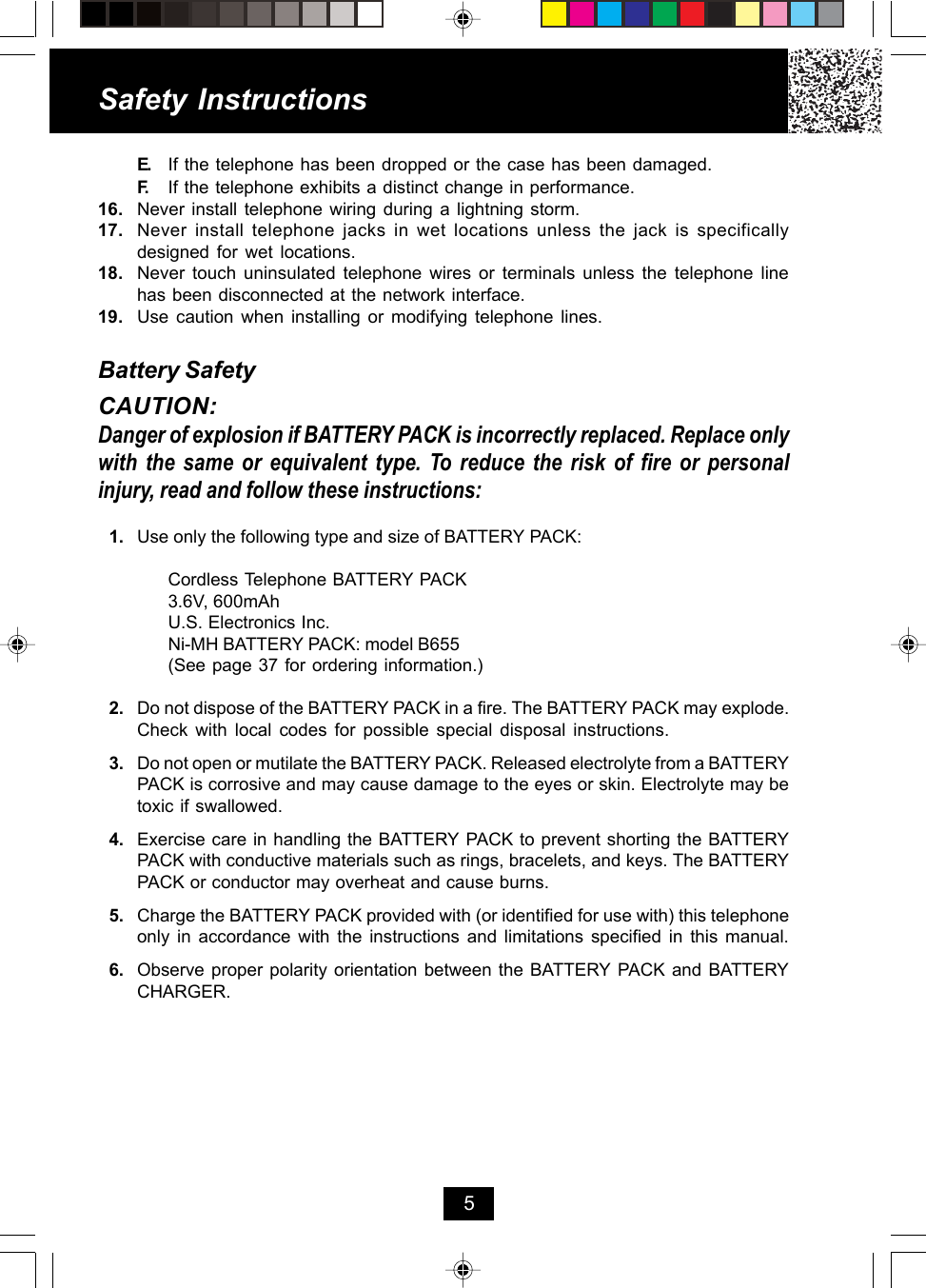 E. If the telephone has been dropped or the case has been damaged.F. If the telephone exhibits a distinct change in performance.16. Never install telephone wiring during a lightning storm.17. Never install telephone jacks in wet locations unless the jack is specificallydesigned for wet locations.18. Never touch uninsulated telephone wires or terminals unless the telephone linehas been disconnected at the network interface.19. Use caution when installing or modifying telephone lines.Battery SafetyCAUTION:Danger of explosion if BATTERY PACK is incorrectly replaced. Replace onlywith the same or equivalent type. To reduce the risk of fire or personalinjury, read and follow these instructions:1. Use only the following type and size of BATTERY PACK:Cordless Telephone BATTERY PACK3.6V, 600mAhU.S. Electronics Inc.Ni-MH BATTERY PACK: model B655(See page 37 for ordering information.)2. Do not dispose of the BATTERY PACK in a fire. The BATTERY PACK may explode.Check with local codes for possible special disposal instructions.3. Do not open or mutilate the BATTERY PACK. Released electrolyte from a BATTERYPACK is corrosive and may cause damage to the eyes or skin. Electrolyte may betoxic if swallowed.4. Exercise care in handling the BATTERY PACK to prevent shorting the BATTERYPACK with conductive materials such as rings, bracelets, and keys. The BATTERYPACK or conductor may overheat and cause burns.5. Charge the BATTERY PACK provided with (or identified for use with) this telephoneonly in accordance with the instructions and limitations specified in this manual.6. Observe proper polarity orientation between the BATTERY PACK and BATTERYCHARGER.Safety Instructions5