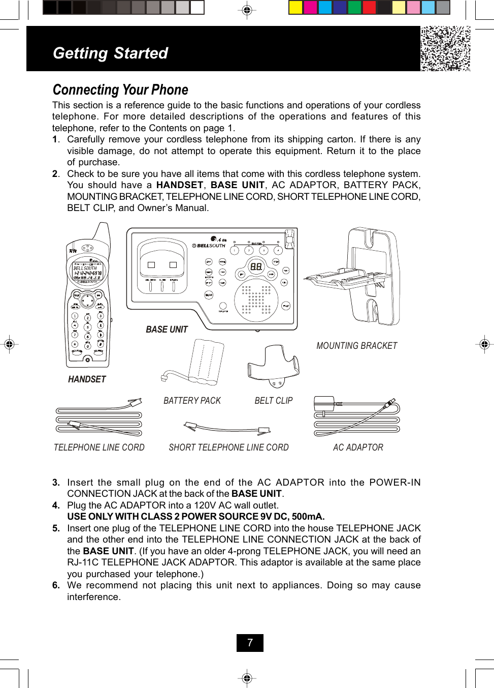 Getting StartedConnecting Your PhoneThis section is a reference guide to the basic functions and operations of your cordlesstelephone. For more detailed descriptions of the operations and features of thistelephone, refer to the Contents on page 1.1. Carefully remove your cordless telephone from its shipping carton. If there is anyvisible damage, do not attempt to operate this equipment. Return it to the placeof purchase.2. Check to be sure you have all items that come with this cordless telephone system.You should have a HANDSET,  BASE UNIT, AC ADAPTOR, BATTERY PACK,MOUNTING BRACKET, TELEPHONE LINE CORD, SHORT TELEPHONE LINE CORD,BELT CLIP, and Owner’s Manual.73. Insert the small plug on the end of the AC ADAPTOR into the POWER-INCONNECTION JACK at the back of the BASE UNIT.4. Plug the AC ADAPTOR into a 120V AC wall outlet.USE ONLY WITH CLASS 2 POWER SOURCE 9V DC, 500mA.5. Insert one plug of the TELEPHONE LINE CORD into the house TELEPHONE JACKand the other end into the TELEPHONE LINE CONNECTION JACK at the back ofthe BASE UNIT. (If you have an older 4-prong TELEPHONE JACK, you will need anRJ-11C TELEPHONE JACK ADAPTOR. This adaptor is available at the same placeyou purchased your telephone.)6. We recommend not placing this unit next to appliances. Doing so may causeinterference.HANDSETTELEPHONE LINE CORD AC ADAPTORSHORT TELEPHONE LINE CORDMOUNTING BRACKETBATTERY PACK BELT CLIPBASE UNIT