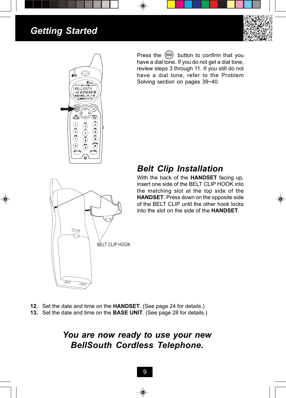 Getting StartedPress the       button to confirm that youhave a dial tone. If you do not get a dial tone,review steps 3 through 11. If you still do nothave a dial tone, refer to the ProblemSolving section on pages 39~40.12. Set the date and time on the HANDSET. (See page 24 for details.)13. Set the date and time on the BASE UNIT. (See page 28 for details.)You are now ready to use your newBellSouth Cordless Telephone.Belt Clip InstallationWith the back of the HANDSET facing up,insert one side of the BELT CLIP HOOK intothe matching slot at the top side of theHANDSET. Press down on the opposite sideof the BELT CLIP until the other hook locksinto the slot on the side of the HANDSET.9BELT CLIP HOOKTALKTALK