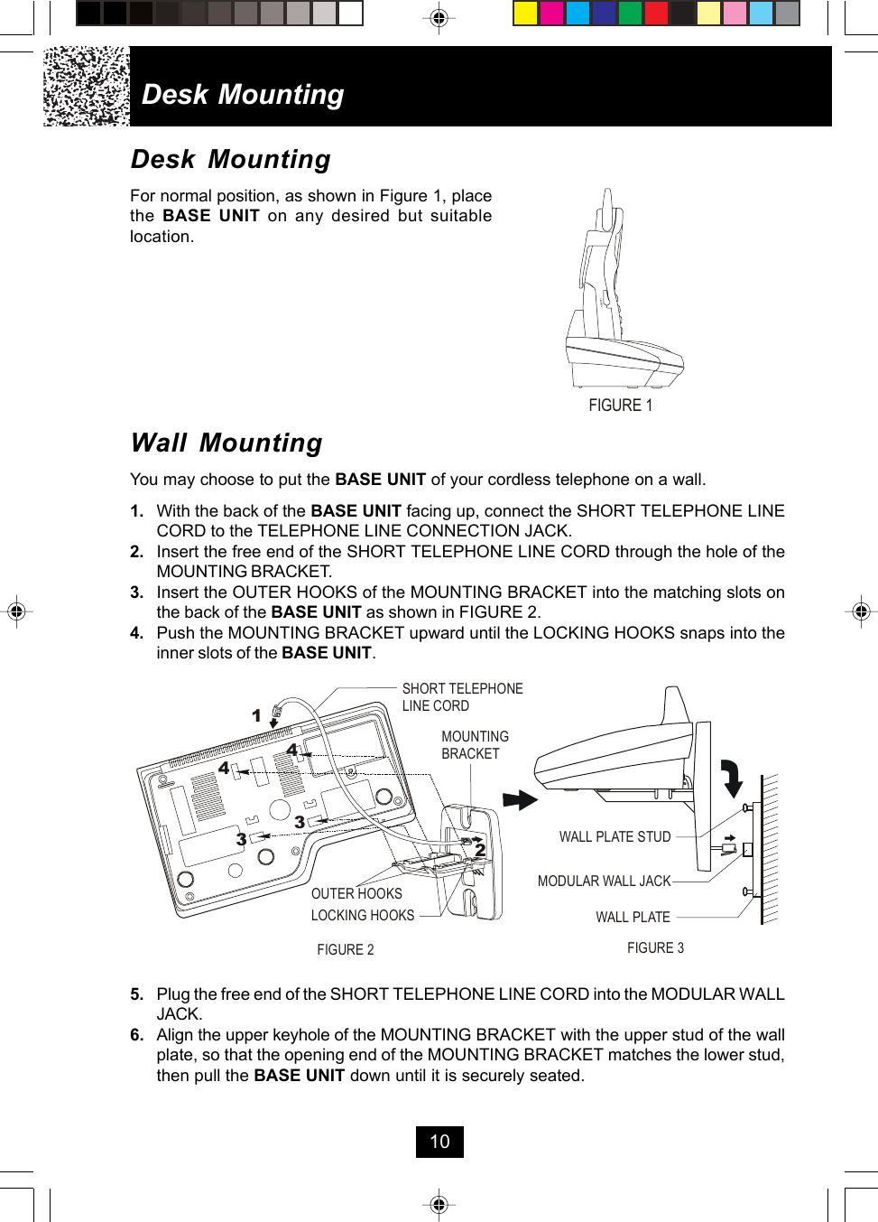 Desk MountingFor normal position, as shown in Figure 1, placethe  BASE UNIT on any desired but suitablelocation.Wall MountingYou may choose to put the BASE UNIT of your cordless telephone on a wall.1. With the back of the BASE UNIT facing up, connect the SHORT TELEPHONE LINECORD to the TELEPHONE LINE CONNECTION JACK.2. Insert the free end of the SHORT TELEPHONE LINE CORD through the hole of theMOUNTING BRACKET.3. Insert the OUTER HOOKS of the MOUNTING BRACKET into the matching slots onthe back of the BASE UNIT as shown in FIGURE 2.4. Push the MOUNTING BRACKET upward until the LOCKING HOOKS snaps into theinner slots of the BASE UNIT.5. Plug the free end of the SHORT TELEPHONE LINE CORD into the MODULAR WALLJACK.6. Align the upper keyhole of the MOUNTING BRACKET with the upper stud of the wallplate, so that the opening end of the MOUNTING BRACKET matches the lower stud,then pull the BASE UNIT down until it is securely seated.Desk Mounting10HEADSETFIGURE 1MOUNTINGBRACKETSHORT TELEPHONELINE CORD123344OUTER HOOKSLOCKING HOOKSMODULAR WALL JACKWALL PLATE STUDWALL PLATEFIGURE 2 FIGURE 3