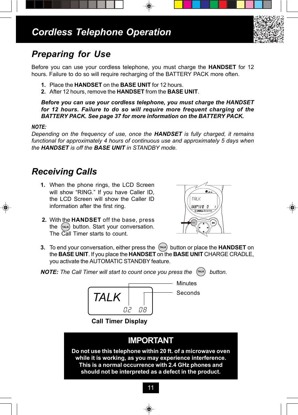 Cordless Telephone Operation11Receiving Calls1. When the phone rings, the LCD Screenwill show “RING.” If you have Caller ID,the LCD Screen will show the Caller IDinformation after the first ring. 2. With the HANDSET off the base, pressthe       button. Start your conversation.The Call Timer starts to count.3. To end your conversation, either press the           button or place the HANDSET onthe BASE UNIT. If you place the HANDSET on the BASE UNIT CHARGE CRADLE,you activate the AUTOMATIC STANDBY feature.NOTE: The Call Timer will start to count once you press the           button.MinutesSecondsCall Timer Display02 08IMPORTANTDo not use this telephone within 20 ft. of a microwave ovenwhile it is working, as you may experience interference.This is a normal occurrence with 2.4 GHz phones andshould not be interpreted as a defect in the product.Preparing for UseBefore you can use your cordless telephone, you must charge the HANDSET  for 12hours. Failure to do so will require recharging of the BATTERY PACK more often.1. Place the HANDSET on the BASE UNIT for 12 hours.2. After 12 hours, remove the HANDSET from the BASE UNIT.Before you can use your cordless telephone, you must charge the HANDSETfor 12 hours. Failure to do so will require more frequent charging of theBATTERY PACK. See page 37 for more information on the BATTERY PACK.NOTE:Depending on the frequency of use, once the HANDSET is fully charged, it remainsfunctional for approximately 4 hours of continuous use and approximately 5 days whenthe HANDSET is off the BASE UNIT in STANDBY mode.TALKTALKTALKTALKTALK