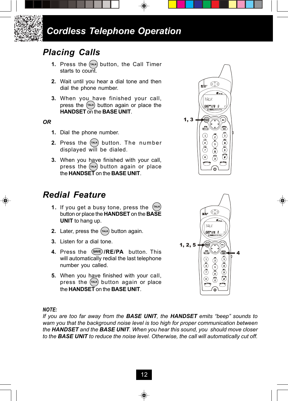 Placing Calls1. Press the     button, the Call Timerstarts to count.2. Wait until you hear a dial tone and thendial the phone number.3. When you have finished your call,press the      button again or place theHANDSET on the BASE UNIT.OR1. Dial the phone number.2. Press  the     button. The numberdisplayed will be dialed.3. When you have finished with your call,press the     button again or placethe HANDSET on the BASE UNIT.Redial Feature1. If you get a busy tone, press thebutton or place the HANDSET on the BASEUNIT to hang up.2. Later, press the        button again.3. Listen for a dial tone.4. Press the       /RE/PA  button. Thiswill automatically redial the last telephonenumber you called.5. When you have finished with your call,press the     button again or placethe HANDSET on the BASE UNIT.NOTE:If you are too far away from the BASE UNIT, the HANDSET emits “beep” sounds towarn you that the background noise level is too high for proper communication betweenthe HANDSET and the BASE UNIT. When you hear this sound, you  should move closerto the BASE UNIT to reduce the noise level. Otherwise, the call will automatically cut off.Cordless Telephone Operation12TALKSAVETALKTALKTALKTALKTALKTALK1, 31, 2, 54