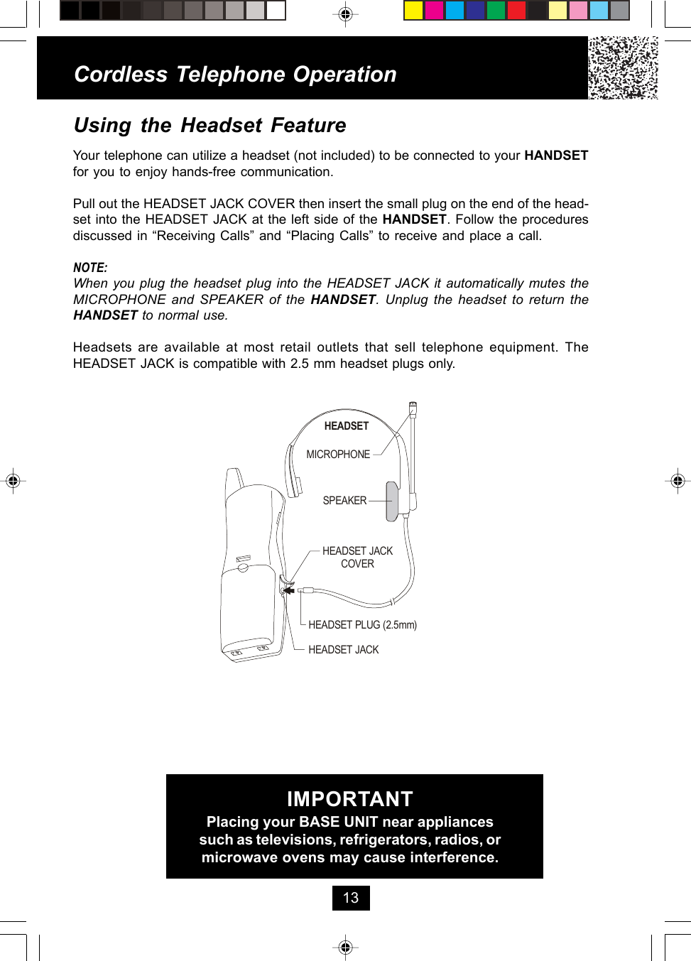 Using the Headset FeatureYour telephone can utilize a headset (not included) to be connected to your HANDSETfor you to enjoy hands-free communication.Pull out the HEADSET JACK COVER then insert the small plug on the end of the head-set into the HEADSET JACK at the left side of the HANDSET. Follow the proceduresdiscussed in “Receiving Calls” and “Placing Calls” to receive and place a call.NOTE:When you plug the headset plug into the HEADSET JACK it automatically mutes theMICROPHONE and SPEAKER of the HANDSET. Unplug the headset to return theHANDSET to normal use.Headsets are available at most retail outlets that sell telephone equipment. TheHEADSET JACK is compatible with 2.5 mm headset plugs only.Cordless Telephone Operation13IMPORTANTPlacing your BASE UNIT near appliancessuch as televisions, refrigerators, radios, ormicrowave ovens may cause interference.MICROPHONEHEADSETSPEAKERHEADSET JACKHEADSET JACKCOVERHEADSET PLUG (2.5mm)