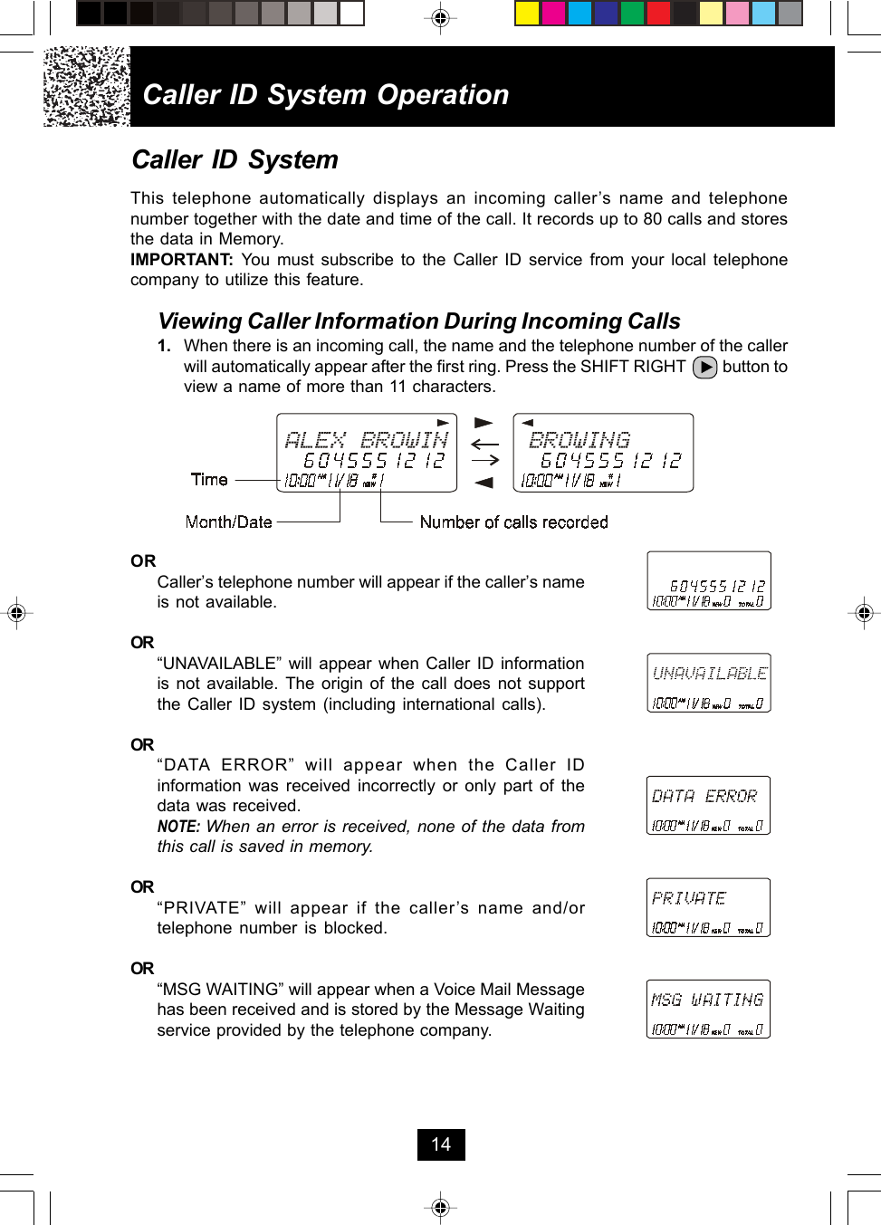 Caller ID System OperationCaller ID SystemThis telephone automatically displays an incoming caller’s name and telephonenumber together with the date and time of the call. It records up to 80 calls and storesthe data in Memory.IMPORTANT:  You must subscribe to the Caller ID service from your local telephonecompany to utilize this feature.Viewing Caller Information During Incoming Calls1. When there is an incoming call, the name and the telephone number of the callerwill automatically appear after the first ring. Press the SHIFT RIGHT         button toview a name of more than 11 characters.ORCaller’s telephone number will appear if the caller’s nameis not available.OR“UNAVAILABLE” will appear when Caller ID informationis not available. The origin of the call does not supportthe Caller ID system (including international calls).OR“DATA ERROR” will appear when the Caller IDinformation was received incorrectly or only part of thedata was received.NOTE: When an error is received, none of the data fromthis call is saved in memory.OR“PRIVATE” will appear if the caller’s name and/ortelephone number is blocked.OR“MSG WAITING” will appear when a Voice Mail Messagehas been received and is stored by the Message Waitingservice provided by the telephone company.14