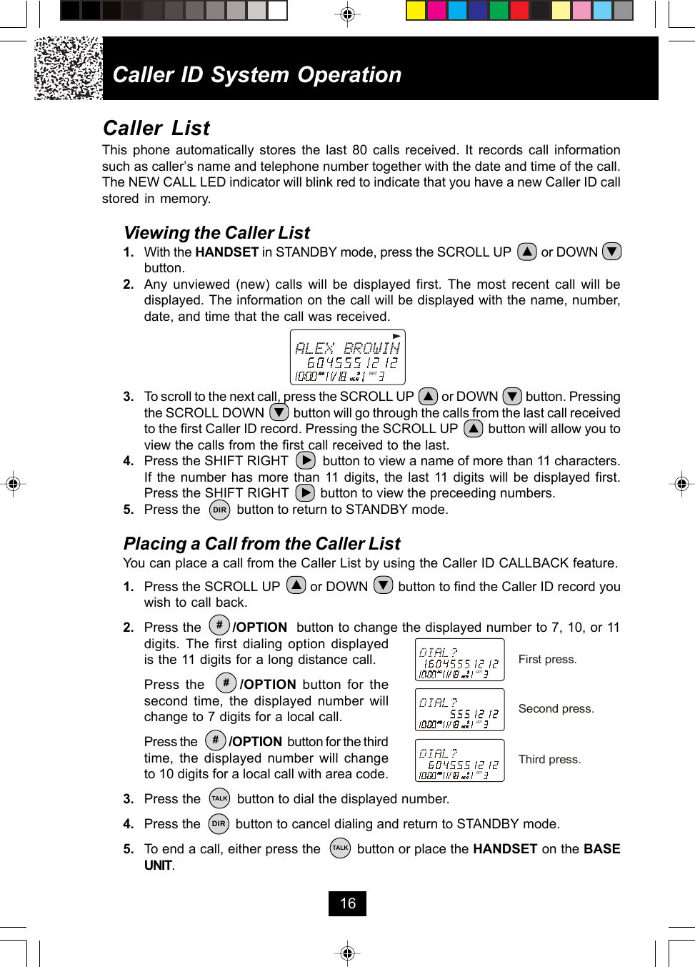 Caller ID System Operation16RPTRPTRPTRPTFirst press.Second press.Third press.Caller ListThis phone automatically stores the last 80 calls received. It records call informationsuch as caller’s name and telephone number together with the date and time of the call.The NEW CALL LED indicator will blink red to indicate that you have a new Caller ID callstored in memory.Viewing the Caller List1. With the HANDSET in STANDBY mode, press the SCROLL UP         or DOWNbutton.2. Any unviewed (new) calls will be displayed first. The most recent call will bedisplayed. The information on the call will be displayed with the name, number,date, and time that the call was received.3. To scroll to the next call, press the SCROLL UP          or DOWN          button. Pressingthe SCROLL DOWN          button will go through the calls from the last call receivedto the first Caller ID record. Pressing the SCROLL UP         button will allow you toview the calls from the first call received to the last.4. Press the SHIFT RIGHT         button to view a name of more than 11 characters.If the number has more than 11 digits, the last 11 digits will be displayed first.Press the SHIFT RIGHT        button to view the preceeding numbers.5. Press the          button to return to STANDBY mode.Placing a Call from the Caller ListYou can place a call from the Caller List by using the Caller ID CALLBACK feature.1. Press the SCROLL UP        or DOWN        button to find the Caller ID record youwish to call back.2. Press the       /OPTION  button to change the displayed number to 7, 10, or 11digits. The first dialing option displayedis the 11 digits for a long distance call.Press the      /OPTION button for thesecond time, the displayed number willchange to 7 digits for a local call.Press the            /OPTION  button for the thirdtime, the displayed number will changeto 10 digits for a local call with area code.3. Press the         button to dial the displayed number.4. Press the         button to cancel dialing and return to STANDBY mode.5. To end a call, either press the         button or place the HANDSET on the BASEUNIT.DIR#TALKDIRTALK##