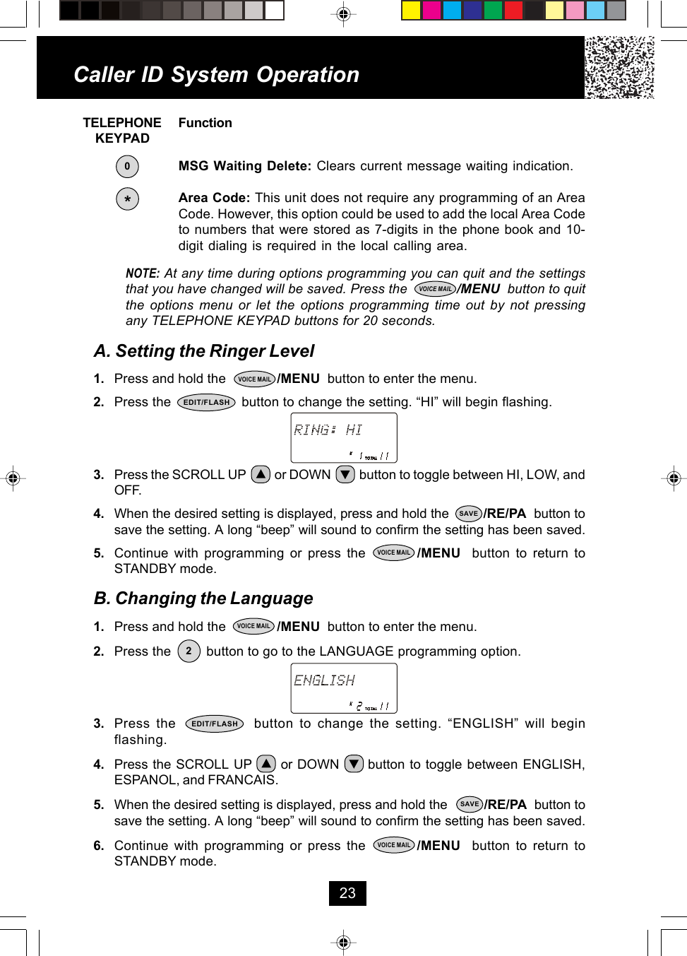     TELEPHONE Function        KEYPADMSG Waiting Delete: Clears current message waiting indication.Area Code: This unit does not require any programming of an AreaCode. However, this option could be used to add the local Area Codeto numbers that were stored as 7-digits in the phone book and 10-digit dialing is required in the local calling area.NOTE: At any time during options programming you can quit and the settingsthat you have changed will be saved. Press the             /MENU  button to quitthe options menu or let the options programming time out by not pressingany TELEPHONE KEYPAD buttons for 20 seconds.A. Setting the Ringer Level1. Press and hold the              /MENU  button to enter the menu.2. Press the                  button to change the setting. “HI” will begin flashing.3. Press the SCROLL UP          or DOWN          button to toggle between HI, LOW, andOFF.4. When the desired setting is displayed, press and hold the         /RE/PA  button tosave the setting. A long “beep” will sound to confirm the setting has been saved.5. Continue with programming or press the         /MENU  button to return toSTANDBY mode.B. Changing the Language1. Press and hold the              /MENU  button to enter the menu.2. Press the         button to go to the LANGUAGE programming option.3. Press the             button to change the setting. “ENGLISH” will beginflashing.4. Press the SCROLL UP      or DOWN      button to toggle between ENGLISH,ESPANOL, and FRANCAIS.5. When the desired setting is displayed, press and hold the          /RE/PA  button tosave the setting. A long “beep” will sound to confirm the setting has been saved.6. Continue with programming or press the         /MENU  button to return toSTANDBY mode.Caller ID System Operation23EDIT/FLASH*VOICE MAILVOICE MAIL0SAVEVOICE MAILEDIT/FLASHVOICE MAIL2SAVEVOICE MAIL