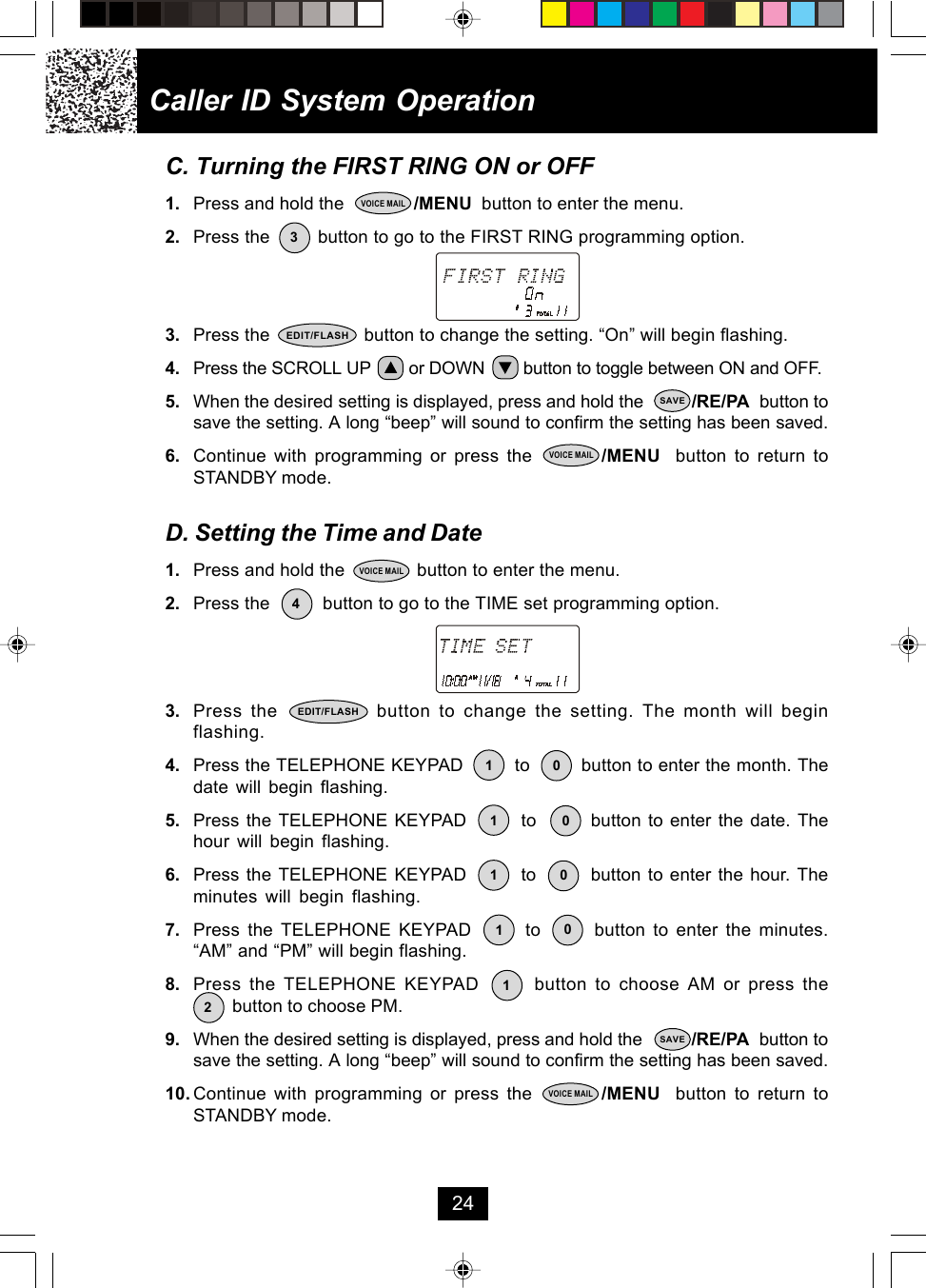Caller ID System Operation24C. Turning the FIRST RING ON or OFF1. Press and hold the              /MENU  button to enter the menu.2. Press the         button to go to the FIRST RING programming option.3. Press the                  button to change the setting. “On” will begin flashing.4. Press the SCROLL UP        or DOWN        button to toggle between ON and OFF.5. When the desired setting is displayed, press and hold the          /RE/PA  button tosave the setting. A long “beep” will sound to confirm the setting has been saved.6. Continue with programming or press the         /MENU  button to return toSTANDBY mode.D. Setting the Time and Date1. Press and hold the              button to enter the menu.2. Press the          button to go to the TIME set programming option.3. Press the            button to change the setting. The month will beginflashing.4. Press the TELEPHONE KEYPAD         to         button to enter the month. Thedate will begin flashing.5. Press the TELEPHONE KEYPAD        to        button to enter the date. Thehour will begin flashing.6. Press the TELEPHONE KEYPAD        to        button to enter the hour. Theminutes will begin flashing.7. Press the TELEPHONE KEYPAD       to       button to enter the minutes.“AM” and “PM” will begin flashing.8. Press the TELEPHONE KEYPAD       button to choose AM or press the        button to choose PM.9. When the desired setting is displayed, press and hold the          /RE/PA  button tosave the setting. A long “beep” will sound to confirm the setting has been saved.10. Continue with programming or press the         /MENU  button to return toSTANDBY mode.3VOICE MAILEDIT/FLASHSAVEVOICE MAIL4VOICE MAILEDIT/FLASH1201011 010SAVEVOICE MAIL