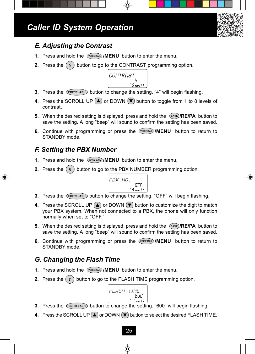 E. Adjusting the Contrast1. Press and hold the              /MENU  button to enter the menu.2. Press the         button to go to the CONTRAST programming option.3. Press the                  button to change the setting. “4” will begin flashing.4. Press the SCROLL UP       or DOWN       button to toggle from 1 to 8 levels ofcontrast.5. When the desired setting is displayed, press and hold the          /RE/PA  button tosave the setting. A long “beep” will sound to confirm the setting has been saved.6. Continue with programming or press the         /MENU  button to return toSTANDBY mode.F. Setting the PBX Number1. Press and hold the              /MENU  button to enter the menu.2. Press the         button to go to the PBX NUMBER programming option.3. Press the                  button to change the setting. “OFF” will begin flashing.4. Press the SCROLL UP        or DOWN        button to customize the digit to matchyour PBX system. When not connected to a PBX, the phone will only functionnormally when set to “OFF.”5. When the desired setting is displayed, press and hold the          /RE/PA  button tosave the setting. A long “beep” will sound to confirm the setting has been saved.6. Continue with programming or press the         /MENU  button to return toSTANDBY mode.G. Changing the Flash Time1. Press and hold the              /MENU  button to enter the menu.2. Press the         button to go to the FLASH TIME programming option.3. Press the                  button to change the setting. “600” will begin flashing.4. Press the SCROLL UP          or DOWN           button to select the desired FLASH TIME.Caller ID System Operation255VOICE MAILEDIT/FLASHSAVEVOICE MAIL6VOICE MAILEDIT/FLASHSAVEVOICE MAIL7VOICE MAILEDIT/FLASH